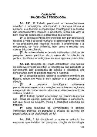 Capítulo VII
                DA CIÊNCIA E TECNOLOGIA

       Art. 253. O Estado promoverá o desenvolvimento
científico e tecnológico, incentivando a pesquisa básica e
aplicada, a autonomia e capacitação tecnológicas e a difusão
dos conhecimentos técnicos e científicos, tendo em vista o
bem-estar da população e o progresso das ciências.
       §1º A política científica e tecnológica tem por objetivos o
respeito à vida e à saúde humana, o aproveitamento racional
e não predatório dos recursos naturais, a preservação e a
recuperação do meio ambiente, bem como o respeito aos
valores éticos e culturais.
       §2º As universidades e demais instituições públicas de
pesquisa devem participar do processo de formulação da
política científica e tecnológica e ser seus agentes primordiais.

       Art. 254. Compete ao Estado estabelecer uma política
de desenvolvimento científica e tecnológica que possibilite o
norteamento das prioridades de ciência e tecnologia em
consonância com as políticas regional e nacional.
       §1º A pesquisa básica receberá tratamento prioritário do
Estado, tendo em vista o bem público e o progresso da
ciência.
       §2º     A     pesquisa       tecnológica    voltar-se-á
preponderantemente para a solução dos problemas regionais
e expansão do conhecimento, visando ao desenvolvimento do
sistema produtivo.
       §3º O Estado apoiará a formação de recursos humanos
nas áreas de ciência, pesquisa e tecnologia, e concederá,
aos que deles se ocupem, meios e condições especiais de
trabalho.
       §4º Será facultada às universidades e demais
instituições públicas de pesquisa a criação da carreira de
pesquisador, a ser disciplinada por lei.

     Art. 255. A lei disciplinará o apoio e estímulo às
empresas que invistam em pesquisa, criação de tecnologia
                                                              183
 