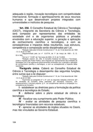 adequada à região, inovação tecnológica com competitividade
internacional, formação e aperfeiçoamento de seus recursos
humanos e que desenvolvam projetos integrados com
universidades e institutos de pesquisa.

     *Art. 256. O Conselho Estadual de Ciência e Tecnologia
(CECT), integrante da Secretaria da Ciência e Tecnologia,
será composto por representantes das entidades da
sociedade civil e de organismos públicos e privados
envolvidos com a educação superior, a geração e aplicação
do conhecimento científico e tecnológico, e com as
conseqüências e impactos delas resultantes, cuja estrutura,
competência e composição serão disciplinados por Lei.
             *Redação dada pela Emenda Constitucional nº 19, de 13 de dezembro de 1994
   - D. O. de 22.12.1994.
             *Regulamentado pela Lei nº 12.077-A, de 1º de março de 1993 – D. O.
   22.4.1993.
             *Ver Lei n° 13.297, de 7 de março de 2003 – D. O. de 7.3.2003.
             *Redação anterior: Art. 256. O Conselho Estadual de Ciência e Tecnologia,
   criado e mantido pelo Poder Público, será integrado por representantes das entidades da
   Sociedade Civil e de organismos governamentais envolvidos com a geração e aplicação
   do conhecimento científico e tecnológico, e com as conseqüências e impactos delas
   resultantes.
      *Parágrafo único. Caberá ao Conselho Estadual de
Ciência e Tecnologia o desempenho das seguintes funções,
entre outras que a lei dispuser:
             *Redação dada pela Emenda Constitucional nº 19, de 13 de dezembro de 1994
   - D. O. de 22.12.1994.
             *Suprimidos os parágrafos 2º e 3º com as seguintes redações anteriores: §2º.
   As atividades do Conselho serão realizadas por Secretaria Executiva, com
   assessoramento e recursos próprios. § 3º. Lei complementar definirá a composição e a
   competência do Conselho.
       I - estabelecer as diretrizes para a formulação da política
científica e tecnológica do Estado;
       II - deliberar sobre o plano estadual de ciência e
tecnologia;
       III - fiscalizar seu cumprimento pelo Poder Público;
       IV - avaliar as atividades de pesquisa científica e
tecnológica financiadas com recursos estaduais;
       V - apreciar as atividades de órgãos situados no Ceará,
mas não vinculados ao Governo Estadual.



184
 