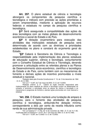 Art. 257. O plano estadual de ciência e tecnologia
abrangerá os componentes da pesquisa científica e
tecnológica e indicará com precisão as ações prioritárias a
serem empreendidas, mediante a aplicação de recursos
federais e estaduais no campo da pesquisa científica e
tecnológica.
      §1º Será assegurada a compatibilidade das ações da
área tecnológica com as metas globais de desenvolvimento
econômico e social do Estado e do País.
      §2º A dotação orçamentária para execução das
atividades das instituições estaduais de pesquisa será
determinada de acordo com as diretrizes e prioridades
estabelecidas no plano e constará do orçamento geral do
Estado.
      *§3º Caberá à Secretaria da Ciência e Tecnologia a
responsabilidade pela implementação dos planos estaduais
de educação superior, ciência e tecnologia, conjuntamente
com o Conselho Estadual de Ciência e Tecnologia, devendo
promover a articulação entre os referidos planos e os Planos
de Desenvolvimento sócio-econômico, científico e tecnológico
do Estado e do País, como também com os mecanismos de
fomento e demais ações de incentivo promovidos a níveis
estadual e nacional.
            *Redação dada pela Emenda Constitucional nº 19, de 13 de dezembro de 1994
  - D. O. 22.12.1994.
            *Ver Lei n° 13.297, de 7 de março de 2003 – D. O. de 7.3.2003.
            *Redação anterior: § 3º       Caberá ao órgão executivo responsável pela
  implementação do plano estadual de ciência e tecnologia cumprir as deliberações do
  conselho e promover a articulação entre os planos de ciência e tecnologia e os
  mecanismos e programas de fomento e demais ações promovidos em nível nacional e
  estadual.


       *Art. 258. O Estado manterá uma fundação de amparo à
pesquisa, para o fomento das atividades de pesquisa
científica e tecnológica, atribuindo-lhe dotação mínima,
correspondente a dois por cento da receita tributária como
renda de sua administração privada.
           *Ver Lei Estadual nº 11.752, de 12 de novembro de 1990 – D. O. de 14.11.90,
  modificada pela Lei Estadual nº 12.077, de 1º de março de 1993– D. O. de 4.5.1993.
           *Ver Lei n° 13.297, de 7.3.2003 – D. O. de 7.3.2003.




                                                                                     185
 
