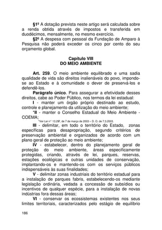 §1º A dotação prevista neste artigo será calculada sobre
a renda obtida através de impostos e transferida em
duodécimos, mensalmente, no mesmo exercício.
     §2º A despesa com pessoal da Fundação de Amparo à
Pesquisa não poderá exceder os cinco por cento do seu
orçamento global.

                             Capítulo VIII
                          DO MEIO AMBIENTE

       Art. 259. O meio ambiente equilibrado e uma sadia
qualidade de vida são direitos inalienáveis do povo, impondo-
se ao Estado e à comunidade o dever de preservá-los e
defendê-los.
       Parágrafo único. Para assegurar a efetividade desses
direitos, cabe ao Poder Público, nos termos da lei estadual:
       I - manter um órgão próprio destinado ao estudo,
controle e planejamento da utilização do meio ambiente;
       *II - manter o Conselho Estadual do Meio Ambiente -
COEMA;
         *Ver Lei n° 13.29 de 7 de março de 2003 – D. O. de 7.3.2003.
                          7,
       III - delimitar, em todo o território do Estado, zonas
específicas para desapropriação, segundo critérios de
preservação ambiental e organizados de acordo com um
plano geral de proteção ao meio ambiente;
       IV - estabelecer, dentro do planejamento geral de
proteção do meio ambiente, áreas especificamente
protegidas, criando, através de lei, parques, reservas,
estações ecológicas e outras unidades de conservação,
implantando-os e mantendo-os com os serviços públicos
indispensáveis às suas finalidades;
       V - delimitar zonas industriais do território estadual para
a instalação de parques fabris, estabelecendo-os mediante
legislação ordinária, vedada a concessão de subsídios ou
incentivos de qualquer espécie, para a instalação de novas
indústrias fora dessas áreas;
       VI - conservar os ecossistemas existentes nos seus
limites territoriais, caracterizados pelo estágio de equilíbrio

186
 