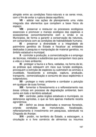 atingido entre as condições físico-naturais e os seres vivos,
com o fim de evitar a ruptura desse equilíbrio;
      VII - adotar nas ações de planejamento uma visão
integrada dos elementos que compõem a base física do
espaço;
      VIII - preservar e restaurar os processos ecológicos
essenciais e promover o manejo ecológico das espécies e
ecossistemas concomitantemente com a União e os
Municípios, de forma a garantir a conservação da natureza,
em consonância com as condições de habitabilidade humana;
      IX - preservar a diversidade e a integridade do
patrimônio genético do Estado e fiscalizar as entidades
dedicadas à pesquisa e manipulação de material genético, no
âmbito estadual e municipal;
      X - controlar a produção, a comercialização e o emprego
de técnicas, métodos e substâncias que comportem risco para
a vida e o meio ambiente;
      XI - proteger a fauna e a flora, vedadas, na forma da lei,
as práticas que coloquem em risco sua função ecológica,
provoquem a extinção de espécies ou submetam os animais a
crueldade, fiscalizando a extração, captura, produção,
transporte, comercialização e consumo de seus espécimes e
subprodutos;
      XII - proteger o meio ambiente e combater a poluição
em qualquer de suas formas;
      XIII - fomentar o florestamento e o reflorestamento nas
áreas críticas em processo de degradação ambiental, bem
como em todo o território estadual;
      XIV - controlar, pelos órgãos estaduais e municipais, os
defensivos agrícolas, o que se fará apenas mediante receita
agronômica;
      XV - definir as áreas destinadas a reservas florestais,
criando      condições     de     manutenção,      fiscalização,
reflorestamento e investimento em pesquisas, sobretudo na
Chapada do Araripe;
      XVI - proibir, no território do Estado, a estocagem, a
circulação e o livre comércio de alimentos ou insumos

                                                            187
 