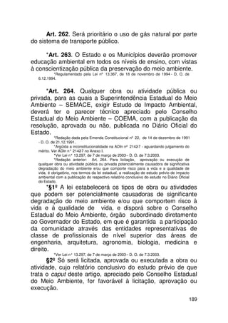 Art. 262. Será prioritário o uso de gás natural por parte
do sistema de transporte público.

     *Art. 263. O Estado e os Municípios deverão promover
educação ambiental em todos os níveis de ensino, com vistas
à conscientização pública da preservação do meio ambiente.
          *Regulamentado pela Lei nº 13.367, de 18 de novembro de 1994 - D. O. de
  6.12.1994.


      *Art. 264. Qualquer obra ou atividade pública ou
privada, para as quais a Superintendência Estadual do Meio
Ambiente – SEMACE, exigir Estudo de Impacto Ambiental,
deverá ter o parecer técnico apreciado pelo Conselho
Estadual do Meio Ambiente – COEMA, com a publicação da
resolução, aprovada ou não, publicada no Diário Oficial do
Estado.
            *Redação dada pela Emenda Constitucional nº 22, de 14 de dezembro de 1991
  - D. O. de 21.12.1991.
            *Argüida a inconstitucionalidade na ADIn nº 2142-7 - aguardando julgamento do
  mérito. Ver ADIn n° 2142 no Anexo I.
                            -7
            *Ver Lei n° 13.297, de 7 de março de 2003 – D. O. de 7.3.2003.
            *Redação anterior: Art. 264. Para licitação, aprovação ou execução de
  qualquer obra ou atividade pública ou privada potencialmente causadora de significativa
  degradação do meio ambiente e/ou que comporte risco para a vida e a qualidade de
  vida, é obrigatório, nos termos da lei estadual, a realização de estudo prévio de impacto
  ambiental com a publicação do respectivo relatório conclusivo do estudo no Diário Oficial
  do Estado.
       *§1º A lei estabelecerá os tipos de obra ou atividades
que podem ser potencialmente causadoras de significante
degradação do meio ambiente e/ou que comportem risco à
vida e à qualidade de vida, e disporá sobre o Conselho
Estadual do Meio Ambiente, órgão subordinado diretamente
ao Governador do Estado, em que é garantida a participação
da comunidade através das entidades representativas de
classe de profissionais de nível superior das áreas de
engenharia, arquitetura, agronomia, biologia, medicina e
direito.
           *Ver Lei n° 13.297, de 7 de março de 2003 – D. O. de 7.3.2003.
      §2º Só será licitada, aprovada ou executada a obra ou
atividade, cujo relatório conclusivo do estudo prévio de que
trata o caput deste artigo, apreciado pelo Conselho Estadual
do Meio Ambiente, for favorável à licitação, aprovação ou
execução.
                                                                                          189
 