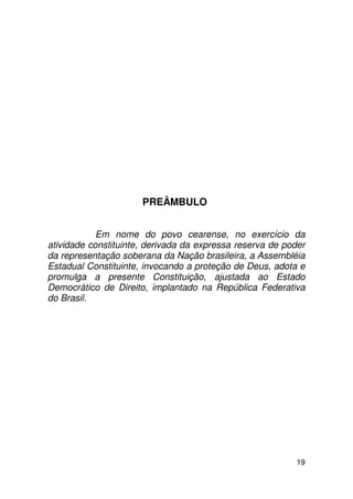 PREÂMBULO


            Em nome do povo cearense, no exercício da
atividade constituinte, derivada da expressa reserva de poder
da representação soberana da Nação brasileira, a Assembléia
Estadual Constituinte, invocando a proteção de Deus, adota e
promulga a presente Constituição, ajustada ao Estado
Democrático de Direito, implantado na República Federativa
do Brasil.




                                                           19
 
