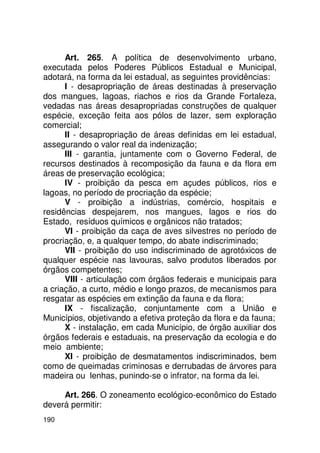 Art. 265. A política de desenvolvimento urbano,
executada pelos Poderes Públicos Estadual e Municipal,
adotará, na forma da lei estadual, as seguintes providências:
      I - desapropriação de áreas destinadas à preservação
dos mangues, lagoas, riachos e rios da Grande Fortaleza,
vedadas nas áreas desapropriadas construções de qualquer
espécie, exceção feita aos pólos de lazer, sem exploração
comercial;
      II - desapropriação de áreas definidas em lei estadual,
assegurando o valor real da indenização;
      III - garantia, juntamente com o Governo Federal, de
recursos destinados à recomposição da fauna e da flora em
áreas de preservação ecológica;
      IV - proibição da pesca em açudes públicos, rios e
lagoas, no período de procriação da espécie;
      V - proibição a indústrias, comércio, hospitais e
residências despejarem, nos mangues, lagos e rios do
Estado, resíduos químicos e orgânicos não tratados;
      VI - proibição da caça de aves silvestres no período de
procriação, e, a qualquer tempo, do abate indiscriminado;
      VII - proibição do uso indiscriminado de agrotóxicos de
qualquer espécie nas lavouras, salvo produtos liberados por
órgãos competentes;
      VIII - articulação com órgãos federais e municipais para
a criação, a curto, médio e longo prazos, de mecanismos para
resgatar as espécies em extinção da fauna e da flora;
      IX - fiscalização, conjuntamente com a União e
Municípios, objetivando a efetiva proteção da flora e da fauna;
      X - instalação, em cada Município, de órgão auxiliar dos
órgãos federais e estaduais, na preservação da ecologia e do
meio ambiente;
      XI - proibição de desmatamentos indiscriminados, bem
como de queimadas criminosas e derrubadas de árvores para
madeira ou lenhas, punindo-se o infrator, na forma da lei.

     Art. 266. O zoneamento ecológico-econômico do Estado
deverá permitir:
190
 