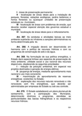 I - áreas de preservação permanente;
      II - localização de áreas ideais para a instalação de
parques, florestas, estações ecológicas, jardins botânicos e
hortos florestais ou quaisquer unidades de preservação
estaduais ou municipais;
      III - localização de áreas com problemas de erosão, que
deverão receber especial atenção dos governos estadual e
municipal;
      IV - localização de áreas ideais para o reflorestamento.

     Art. 267. As condutas e atividades lesivas ao meio
ambiente sujeitarão os infratores a sanções administrativas na
forma determinada pela lei.

     Art. 268. A irrigação deverá ser desenvolvida em
harmonia com a política de recursos hídricos e com os
programas de conservação do solo e da água.

      Art. 269. Na formulação de sua política energética, o
Estado dará especial ênfase aos aspectos de preservação do
meio ambiente, utilidade social e uso racional dos recursos
disponíveis, obedecendo às seguintes prioridades:
      I - redução da poluição ambiental, em especial nos
projetos destinados à geração de energia elétrica;
      II - poupança de energia, mediante aproveitamento mais
racional e uso mais consciente;
      III - maximização do aproveitamento de reservas
energéticas existentes no Estado;
      IV - exploração dos recursos naturais renováveis e não
renováveis com fins energéticos, que deverão ser
administrados por empresas do Estado ou sob seu controle.

      Art. 270. O Estado estabelecerá um plano plurianual de
saneamento,     com    a participação dos        Municípios,
determinando diretrizes e programas, atendidas as
particularidades das bacias hidrográficas e os respectivos
recursos hídricos.

                                                          191
 