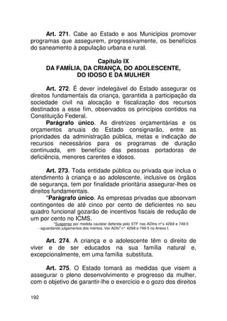 Art. 271. Cabe ao Estado e aos Municípios promover
programas que assegurem, progressivamente, os benefícios
do saneamento à população urbana e rural.

                      Capítulo IX
      DA FAMÍLIA, DA CRIANÇA, DO ADOLESCENTE,
               DO IDOSO E DA MULHER

       Art. 272. É dever indelegável do Estado assegurar os
direitos fundamentais da criança, garantida a participação da
sociedade civil na alocação e fiscalização dos recursos
destinados a esse fim, observados os princípios contidos na
Constituição Federal.
       Parágrafo único. As diretrizes orçamentárias e os
orçamentos anuais do Estado consignarão, entre as
prioridades da administração pública, metas e indicação de
recursos necessários para os programas de duração
continuada, em benefício das pessoas portadoras de
deficiência, menores carentes e idosos.

       Art. 273. Toda entidade pública ou privada que inclua o
atendimento à criança e ao adolescente, inclusive os órgãos
de segurança, tem por finalidade prioritária assegurar-lhes os
direitos fundamentais.
       *Parágrafo único. As empresas privadas que absorvam
contingentes de até cinco por cento de deficientes no seu
quadro funcional gozarão de incentivos fiscais de redução de
um por cento no ICMS.
           *Suspenso por medida cautelar deferida pelo STF nas ADIns nºs 429-8 e 749-5
  - aguardando julgamentos dos méritos. Ver ADIns n° 429 e 749-5 no Anexo I.
                                                        -8


     Art. 274. A criança e o adolescente têm o direito de
viver e de ser educados na sua família natural e,
excepcionalmente, em uma família substituta.

     Art. 275. O Estado tomará as medidas que visem a
assegurar o pleno desenvolvimento e progresso da mulher,
com o objetivo de garantir-lhe o exercício e o gozo dos direitos

192
 