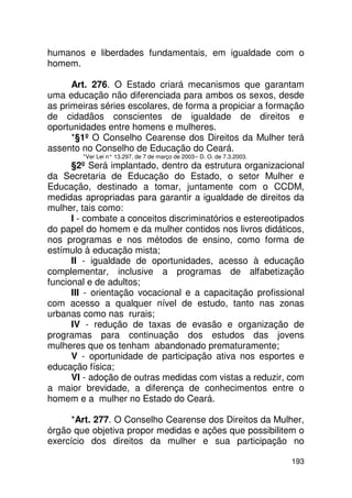 humanos e liberdades fundamentais, em igualdade com o
homem.

      Art. 276. O Estado criará mecanismos que garantam
uma educação não diferenciada para ambos os sexos, desde
as primeiras séries escolares, de forma a propiciar a formação
de cidadãos conscientes de igualdade de direitos e
oportunidades entre homens e mulheres.
      *§1º O Conselho Cearense dos Direitos da Mulher terá
assento no Conselho de Educação do Ceará.
        *Ver Lei n° 13.297, de 7 de março de 2003 – D. O. de 7.3.2003.
      §2º Será implantado, dentro da estrutura organizacional
da Secretaria de Educação do Estado, o setor Mulher e
Educação, destinado a tomar, juntamente com o CCDM,
medidas apropriadas para garantir a igualdade de direitos da
mulher, tais como:
      I - combate a conceitos discriminatórios e estereotipados
do papel do homem e da mulher contidos nos livros didáticos,
nos programas e nos métodos de ensino, como forma de
estímulo à educação mista;
      II - igualdade de oportunidades, acesso à educação
complementar, inclusive a programas de alfabetização
funcional e de adultos;
      III - orientação vocacional e a capacitação profissional
com acesso a qualquer nível de estudo, tanto nas zonas
urbanas como nas rurais;
      IV - redução de taxas de evasão e organização de
programas para continuação dos estudos das jovens
mulheres que os tenham abandonado prematuramente;
      V - oportunidade de participação ativa nos esportes e
educação física;
      VI - adoção de outras medidas com vistas a reduzir, com
a maior brevidade, a diferença de conhecimentos entre o
homem e a mulher no Estado do Ceará.

      *Art. 277. O Conselho Cearense dos Direitos da Mulher,
órgão que objetiva propor medidas e ações que possibilitem o
exercício dos direitos da mulher e sua participação no

                                                                         193
 