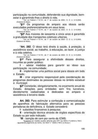 participação na comunidade, defendendo sua dignidade, bem-
estar e garantindo-lhes o direito à vida.
           *Ver Lei Federal n°10.741, de 1° de outubro de 2003 – D. O. U. 3.10.2003.
  (Estatuto do Idoso).
     *§1º Os programas de amparo aos idosos serão
executados preferencialmente em seus lares.
           *Ver Lei Federal n°10.741, de 1° de outubro de 2003 – D. O. U. 3.10.2003.
  (Estatuto do Idoso).
      *§2º Aos maiores de sessenta e cinco anos é garantida
a gratuidade dos transportes coletivos urbanos.
           *Ver Lei Federal n°10.741, de 1° de outubro de 2003 – D. O. U. 3.10.2003.
  (Estatuto do Idoso).


      *Art. 282. O idoso terá direito à saúde, à proteção, à
assistência social, ao trabalho, à educação, ao lazer, à justiça
e à vida coletiva.
           *Ver Lei Federal n°10.741, de 1° de outubro de 2003 – D. O. U. 3.10.2003.
  (Estatuto do Idoso)
       §1º Para assegurar a efetividade desses direitos,
incumbe ao poder público:
       I - adotar medidas para garantir ao idoso sua
participação na comunidade;
       II - implementar uma política social para idosos em todo
o Estado;
       III - criar organismo responsável pela coordenação de
programas destinados às pessoas idosas no âmbito estadual
e municipal;
       §2º Constarão, obrigatoriamente, no orçamento anual do
Estado, dotações para entidades sem fins lucrativos,
devidamente cadastradas e dedicadas ao amparo e
assistência à terceira idade.

      Art. 283. Para estimular a confecção e comercialização
de aparelhos de fabricação alternativa para as pessoas
portadoras de deficiência, o Estado concederá:
      I - subsídios financeiros à pesquisa;
      II - orientação técnica através de órgãos específicos do
Estado ou por este indicado;
      *III - isenção de cem por cento do ICMS;
           *Suspenso por medida cautelar deferida pelo STF nas ADIns nºs 429-8 e 749-5
  - aguardando julgamento do mérito. Ver ADIns n° 429 e 749-5 no Anexo I.
                                                     -8


                                                                                     195
 
