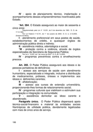 IV - apoio de planejamento técnico, implantação e
acompanhamento desses empreendimentos incentivados pelo
Estado.

      *Art. 284. O Estado assegurará ao maior de sessenta e
cinco anos:
           *Regulamentado pela Lei nº 12.231, de 9 de dezembro de 1993 - D. O. de
  17.12.1993.
           *Ver Lei Federal n°10.741, de 1° de outubro de 2003 – D. O. U. 3.10.2003.
  (Estatuto do Idoso).
     I - atendimento preferencial em seus postos de saúde,
estabelecimentos de crédito, e quaisquer órgãos da
administração pública direta e indireta;
     II - assistência médica, odontológica e social;
     *III - proteção contra a violência, através de órgãos
especializados da Secretaria de Segurança Pública;
          *Ver Lei n° 13.297, de 7 de março de 2003 – D. O. de 7.3.2003.
     IV - programas preventivos contra o envelhecimento
precoce.

       Art. 285. O Poder Público assegurará aos idosos e às
pessoas portadoras de deficiência:
       I - acesso aos serviços de saúde com atendimento
humanitário, especializado e integrado, inclusive a distribuição
de medicamentos, próteses, órteses e implementos aos
idosos e deficientes carentes;
       II - alfabetização;
       III - acesso aos cursos de extensão universitária,
proporcionando-lhes formas de relacionamento social;
       IV - programas culturais que viabilizem e estimulem sua
participação e integração na comunidade;
       V - assistência domiciliar ao idoso carente e
abandonado.
       Parágrafo único. O Poder Público dispensará apoio
técnico-social-financeiro e material às entidades sociais
filantrópicas de utilidade pública, devidamente legalizadas
com mais de cinco anos de serviço.



196
 