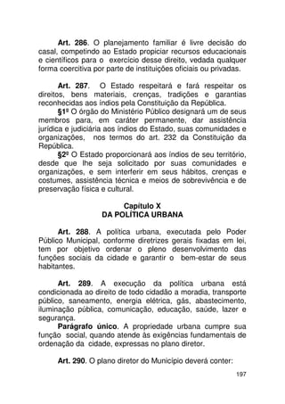 Art. 286. O planejamento familiar é livre decisão do
casal, competindo ao Estado propiciar recursos educacionais
e científicos para o exercício desse direito, vedada qualquer
forma coercitiva por parte de instituições oficiais ou privadas.

       Art. 287. O Estado respeitará e fará respeitar os
direitos, bens materiais, crenças, tradições e garantias
reconhecidas aos índios pela Constituição da República.
       §1º O órgão do Ministério Público designará um de seus
membros para, em caráter permanente, dar assistência
jurídica e judiciária aos índios do Estado, suas comunidades e
organizações, nos termos do art. 232 da Constituição da
República.
       §2º O Estado proporcionará aos índios de seu território,
desde que lhe seja solicitado por suas comunidades e
organizações, e sem interferir em seus hábitos, crenças e
costumes, assistência técnica e meios de sobrevivência e de
preservação física e cultural.

                        Capítulo X
                   DA POLÍTICA URBANA

      Art. 288. A política urbana, executada pelo Poder
Público Municipal, conforme diretrizes gerais fixadas em lei,
tem por objetivo ordenar o pleno desenvolvimento das
funções sociais da cidade e garantir o bem-estar de seus
habitantes.

      Art. 289. A execução da política urbana está
condicionada ao direito de todo cidadão a moradia, transporte
público, saneamento, energia elétrica, gás, abastecimento,
iluminação pública, comunicação, educação, saúde, lazer e
segurança.
      Parágrafo único. A propriedade urbana cumpre sua
função social, quando atende às exigências fundamentais de
ordenação da cidade, expressas no plano diretor.

     Art. 290. O plano diretor do Município deverá conter:
                                                             197
 