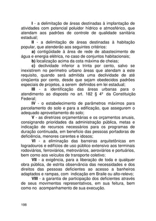 I - a delimitação de áreas destinadas à implantação de
atividades com potencial poluidor hídrico e atmosférico, que
atendam aos padrões de controle de qualidade sanitária
estadual;
       II - a delimitação de áreas destinadas à habitação
popular, que atenderão aos seguintes critérios:
       a) contigüidade à área de rede de abastecimento de
água e energia elétrica, no caso de conjuntos habitacionais;
       b) localização acima da cota máxima de cheias;
       c) declividade inferior a trinta por cento, salvo se
inexistirem no perímetro urbano áreas que atendam a este
requisito, quando será admitida uma declividade de até
cinqüenta por cento, desde que sejam obedecidos padrões
especiais de projetos, a serem definidos em lei estadual;
       III - a identificação das áreas urbanas para o
atendimento ao disposto no art. 182 § 4º da Constituição
Federal;
       IV - o estabelecimento de parâmetros máximos para
parcelamento do solo e para a edificação, que assegurem o
adequado aproveitamento do solo;
       V - as diretrizes orçamentárias e os orçamentos anuais,
consignando prioridades da administração pública, metas e
indicação de recursos necessários para os programas de
duração continuada, em beneficio das pessoas portadoras de
deficiência, menores carentes e idosos;
       VI - a eliminação das barreiras arquitetônicas em
logradouros e edifícios de uso público extensivo aos terminais
rodoviários, ferroviários, metroviários, aeroviários e portuários,
bem como aos veículos de transporte coletivo;
       VII - a exigência, para a liberação de toda e qualquer
obra pública, de estrita observância das necessidades e dos
direitos das pessoas deficientes ao acesso a banheiros
adaptados e rampas, com indicação em Braile ou alto-relevo;
       VIII - a garantia de participação dos deficientes através
de seus movimentos representativos, em sua feitura, bem
como no acompanhamento de sua execução.



198
 