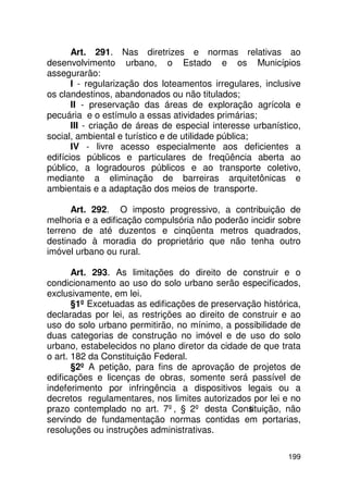 Art. 291. Nas diretrizes e normas relativas ao
desenvolvimento urbano, o Estado e os Municípios
assegurarão:
       I - regularização dos loteamentos irregulares, inclusive
os clandestinos, abandonados ou não titulados;
       II - preservação das áreas de exploração agrícola e
pecuária e o estímulo a essas atividades primárias;
       III - criação de áreas de especial interesse urbanístico,
social, ambiental e turístico e de utilidade pública;
       IV - livre acesso especialmente aos deficientes a
edifícios públicos e particulares de freqüência aberta ao
público, a logradouros públicos e ao transporte coletivo,
mediante a eliminação de barreiras arquitetônicas e
ambientais e a adaptação dos meios de transporte.

      Art. 292. O imposto progressivo, a contribuição de
melhoria e a edificação compulsória não poderão incidir sobre
terreno de até duzentos e cinqüenta metros quadrados,
destinado à moradia do proprietário que não tenha outro
imóvel urbano ou rural.

       Art. 293. As limitações do direito de construir e o
condicionamento ao uso do solo urbano serão especificados,
exclusivamente, em lei.
       §1º Excetuadas as edificações de preservação histórica,
declaradas por lei, as restrições ao direito de construir e ao
uso do solo urbano permitirão, no mínimo, a possibilidade de
duas categorias de construção no imóvel e de uso do solo
urbano, estabelecidos no plano diretor da cidade de que trata
o art. 182 da Constituição Federal.
       §2º A petição, para fins de aprovação de projetos de
edificações e licenças de obras, somente será passível de
indeferimento por infringência a dispositivos legais ou a
decretos regulamentares, nos limites autorizados por lei e no
prazo contemplado no art. 7º, § 2º desta Cons    tituição, não
servindo de fundamentação normas contidas em portarias,
resoluções ou instruções administrativas.

                                                            199
 