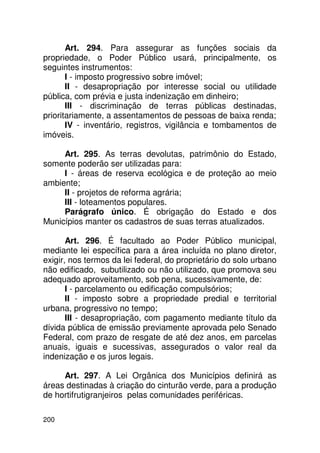 Art. 294. Para assegurar as funções sociais da
propriedade, o Poder Público usará, principalmente, os
seguintes instrumentos:
       I - imposto progressivo sobre imóvel;
       II - desapropriação por interesse social ou utilidade
pública, com prévia e justa indenização em dinheiro;
       III - discriminação de terras públicas destinadas,
prioritariamente, a assentamentos de pessoas de baixa renda;
       IV - inventário, registros, vigilância e tombamentos de
imóveis.

     Art. 295. As terras devolutas, patrimônio do Estado,
somente poderão ser utilizadas para:
     I - áreas de reserva ecológica e de proteção ao meio
ambiente;
     II - projetos de reforma agrária;
     III - loteamentos populares.
     Parágrafo único. É obrigação do Estado e dos
Municípios manter os cadastros de suas terras atualizados.

       Art. 296. É facultado ao Poder Público municipal,
mediante lei específica para a área incluída no plano diretor,
exigir, nos termos da lei federal, do proprietário do solo urbano
não edificado, subutilizado ou não utilizado, que promova seu
adequado aproveitamento, sob pena, sucessivamente, de:
       I - parcelamento ou edificação compulsórios;
       II - imposto sobre a propriedade predial e territorial
urbana, progressivo no tempo;
       III - desapropriação, com pagamento mediante título da
dívida pública de emissão previamente aprovada pelo Senado
Federal, com prazo de resgate de até dez anos, em parcelas
anuais, iguais e sucessivas, assegurados o valor real da
indenização e os juros legais.

     Art. 297. A Lei Orgânica dos Municípios definirá as
áreas destinadas à criação do cinturão verde, para a produção
de hortifrutigranjeiros pelas comunidades periféricas.

200
 