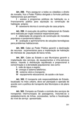 Art. 298. Para assegurar a todos os cidadãos o direito
de moradia, fica o Poder Público obrigado a formular políticas
habitacionais que permitam:
      I - acesso a programas públicos de habitação ou a
financiamento público para aquisição ou construção de
habitação própria;
      II - assessoria técnica à construção da casa própria.

      Art. 299. A execução da política habitacional do Estado
será realizada por órgão estadual responsável pela:
      I - elaboração do programa de construção de moradias
populares e saneamento básico;
      II - avaliação e aprimoramento de soluções tecnológicas
para problemas habitacionais.

      Art. 300. Cabe ao Poder Público garantir a destinação
de recursos orçamentários para a implantação de habitação
de interesse da população de baixa renda.

     Art. 301. Cabe ao Estado e aos Municípios garantir a
implantação dos serviços, de equipamentos e infra-estrutura
básica, visando à distribuição equilibrada e proporcional à
concentração e à densidade populacional, tais como:
     I - rede de água e esgoto;
     II - energia e sistema telefônico;
     III - sistema viário e transporte;
     IV - equipamento educacional, de saúde e de lazer.

       Art. 302. O transporte sob responsabilidade do Estado,
localizado no meio urbano, deve ser planejado e operado de
acordo com a política de transporte dos Municípios e do plano
diretor.

      Art. 303. Compete ao Estado o controle dos serviços de
transportes intermunicipais de passageiros, incluindo-se o
estabelecimento de linhas, concessões, tarifas e fiscalização
do nível de serviço apresentado.

                                                          201
 
