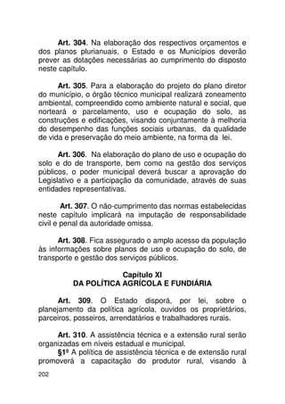 Art. 304. Na elaboração dos respectivos orçamentos e
dos planos plurianuais, o Estado e os Municípios deverão
prever as dotações necessárias ao cumprimento do disposto
neste capítulo.

      Art. 305. Para a elaboração do projeto do plano diretor
do município, o órgão técnico municipal realizará zoneamento
ambiental, compreendido como ambiente natural e social, que
norteará o parcelamento, uso e ocupação do solo, as
construções e edificações, visando conjuntamente à melhoria
do desempenho das funções sociais urbanas, da qualidade
de vida e preservação do meio ambiente, na forma da lei.

      Art. 306. Na elaboração do plano de uso e ocupação do
solo e do de transporte, bem como na gestão dos serviços
públicos, o poder municipal deverá buscar a aprovação do
Legislativo e a participação da comunidade, através de suas
entidades representativas.

        Art. 307. O não-cumprimento das normas estabelecidas
neste capítulo implicará na imputação de responsabilidade
civil e penal da autoridade omissa.

      Art. 308. Fica assegurado o amplo acesso da população
às informações sobre planos de uso e ocupação do solo, de
transporte e gestão dos serviços públicos.

                      Capítulo XI
          DA POLÍTICA AGRÍCOLA E FUNDIÁRIA

      Art. 309. O Estado disporá, por lei, sobre o
planejamento da política agrícola, ouvidos os proprietários,
parceiros, posseiros, arrendatários e trabalhadores rurais.

     Art. 310. A assistência técnica e a extensão rural serão
organizadas em níveis estadual e municipal.
     §1º A política de assistência técnica e de extensão rural
promoverá a capacitação do produtor rural, visando à
202
 