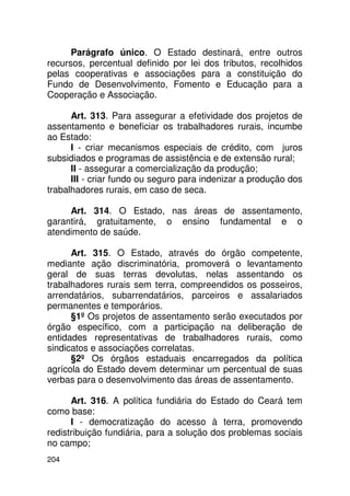 Parágrafo único. O Estado destinará, entre outros
recursos, percentual definido por lei dos tributos, recolhidos
pelas cooperativas e associações para a constituição do
Fundo de Desenvolvimento, Fomento e Educação para a
Cooperação e Associação.

      Art. 313. Para assegurar a efetividade dos projetos de
assentamento e beneficiar os trabalhadores rurais, incumbe
ao Estado:
      I - criar mecanismos especiais de crédito, com juros
subsidiados e programas de assistência e de extensão rural;
      II - assegurar a comercialização da produção;
      III - criar fundo ou seguro para indenizar a produção dos
trabalhadores rurais, em caso de seca.

     Art. 314. O Estado, nas áreas de assentamento,
garantirá, gratuitamente, o ensino fundamental e o
atendimento de saúde.

      Art. 315. O Estado, através do órgão competente,
mediante ação discriminatória, promoverá o levantamento
geral de suas terras devolutas, nelas assentando os
trabalhadores rurais sem terra, compreendidos os posseiros,
arrendatários, subarrendatários, parceiros e assalariados
permanentes e temporários.
      §1º Os projetos de assentamento serão executados por
órgão específico, com a participação na deliberação de
entidades representativas de trabalhadores rurais, como
sindicatos e associações correlatas.
      §2º Os órgãos estaduais encarregados da política
agrícola do Estado devem determinar um percentual de suas
verbas para o desenvolvimento das áreas de assentamento.

      Art. 316. A política fundiária do Estado do Ceará tem
como base:
      I - democratização do acesso à terra, promovendo
redistribuição fundiária, para a solução dos problemas sociais
no campo;
204
 