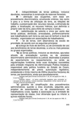 II - indisponibilidade de terras públicas, inclusive
devolutas, necessárias à construção de reservas florestais;
       III - alienação aos ocupantes, com base em
procedimento discriminatório, envolvendo critérios, tais como
o grau e a forma de utilização da terra, as relações de
trabalho, a preservação dos recursos naturais, a dimensão da
gleba, a localização, os recursos hídricos, que definirão o
próprio valor da terra, para efeito de compra e venda;
       IV - redistribuição de setenta e cinco por cento das
terras públicas, devolutas, arrecadadas, preferencialmente
aos trabalhadores sem terra ou aos que só tenham o local de
moradia, organizados em associações de trabalhadores;
       V - lei de terras, com observância da escala de
prioridade, de acordo com os seguintes princípios:
       a) outorga de título de domínio, ou de concessão de uso
aos beneficiários de terras devolutas, a uma ou mais pessoas
ou grupos organizados;
       *b) as terras públicas, inclusive as devolutas, apuradas
através de arrecadação sumária ou de processo
discriminatório administrativo ou judicial, destinadas a projetos
de assentamento ou reassentamento, ou ainda as
regularizações fundiárias terão suas titulações concedidas
pela entidade integrante da Administração Pública Estadual,
responsável pela política fundiária do Estado do Ceará,
independentemente de prévia autorização legislativa,
estabelecido o limite máximo de 200ha (duzentos hectares) de
terras, por beneficiário, ainda que parceladamente;
            *Redação dada pela Emenda Constitucional nº 26, de 6 de agosto de 1996 - D.
   O. de 19.8.1996.
            *Redação anterior:     b) prévia autorização legislativa para concessão ou
   alienação de terras públicas, inclusive devolutas, estabelecido o limite máximo de cem
   hectares, ainda que parceladamente.
      *c) garantia de simplificação dos procedimentos
administrativos, quando a área envolvida, adquirida para
projetos de assentamento ou de reassentamento de
trabalhadores rurais, ligados à associação ou à entidade de
representação de classe, tiver dimensão igual ou inferior a
quinze módulos fiscais.
            *Redação dada pela Emenda Constitucional nº 26, de 6 de agosto de 1996 - D.
   O. de 19.8.1996.


                                                                                        205
 