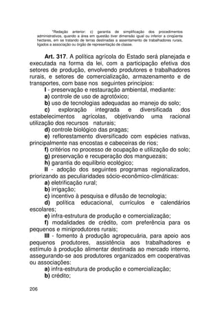 *Redação anterior: c) garantia de simplificação dos procedimentos
   administrativos, quando a área em questão tiver dimensão igual ou inferior a cinqüenta
   hectares, em se tratando de terras destinadas a assentamento de trabalhadores rurais,
   ligados a associação ou órgão de representação de classe.


       Art. 317. A política agrícola do Estado será planejada e
executada na forma da lei, com a participação efetiva dos
setores de produção, envolvendo produtores e trabalhadores
rurais, e setores de comercialização, armazenamento e de
transportes, com base nos seguintes princípios:
       I - preservação e restauração ambiental, mediante:
       a) controle de uso de agrotóxico;
       b) uso de tecnologias adequadas ao manejo do solo;
       c)     exploração     integrada   e diversificada dos
estabelecimentos agrícolas, objetivando uma racional
utilização dos recursos naturais;
       d) controle biológico das pragas;
       e) reflorestamento diversificado com espécies nativas,
principalmente nas encostas e cabeceiras de rios;
       f) critérios no processo de ocupação e utilização do solo;
       g) preservação e recuperação dos manguezais;
       h) garantia do equilíbrio ecológico;
       II - adoção dos seguintes programas regionalizados,
priorizando as peculiaridades sócio-econômico-climáticas:
       a) eletrificação rural;
       b) irrigação;
       c) incentivo à pesquisa e difusão de tecnologia;
       d) política educacional, currículos e calendários
escolares;
       e) infra-estrutura de produção e comercialização;
       f) modalidades de crédito, com preferência para os
pequenos e miniprodutores rurais;
       III - fomento à produção agropecuária, para apoio aos
pequenos produtores, assistência aos trabalhadores e
estímulo à produção alimentar destinada ao mercado interno,
assegurando-se aos produtores organizados em cooperativas
ou associações:
       a) infra-estrutura de produção e comercialização;
       b) crédito;

206
 