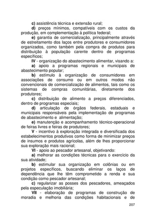 c) assistência técnica e extensão rural;
       d) preços mínimos, compatíveis com os custos da
produção, em complementação à política federal;
       e) garantia de comercialização, principalmente através
de estreitamento dos laços entre produtores e consumidores
organizados, como também pela compra de produtos para
distribuição à população carente dentro de programas
específicos;
       IV - organização do abastecimento alimentar, visando a:
       a) apoio a programas regionais e municipais de
abastecimento popular;
       b) estímulo à organização de consumidores em
associações de consumo ou em outros modos não
convencionais de comercialização de alimentos, tais como os
sistemas de compras comunitárias, diretamente dos
produtores;
       c) distribuição de alimento a preços diferenciados,
dentro de programas especiais;
       d) articulação de órgãos federais, estaduais e
municipais responsáveis pela implementação de programas
de abastecimento e alimentação;
       e) manutenção e acompanhamento técnico-operacional
de feiras livres e feiras de produtores;
       V - incentivo à exploração integrada e diversificada dos
estabelecimentos produtivos como forma de minimizar preços
de insumos e produtos agrícolas, além de lhes proporcionar
sua exploração mais racional;
       VI - apoio ao pescador artesanal, objetivando:
       a) melhorar as condições técnicas para o exercício da
sua atividade;
       b) estimular sua organização em colônias ou em
projetos específicos, buscando eliminar os laços de
dependência que lhe têm comprometido a renda e sua
condição como pescador artesanal;
       c) regularizar as posses dos pescadores, ameaçados
pela especulação imobiliária;
       VII - elaboração de programas de construção de
moradia e melhoria das condições habitacionais e de
                                                           207
 