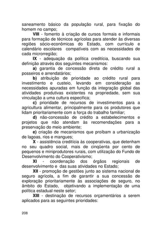 saneamento básico da população rural, para fixação do
homem no campo;
       VIII - fomento à criação de cursos formais e informais
para formação de técnicos agrícolas para atender às diversas
regiões sócio-econômicas do Estado, com currículo e
calendário escolares compatíveis com as necessidades de
cada microrregião;
       IX - adequação da política creditícia, buscando sua
definição através dos seguintes mecanismos:
       a) garantia de concessão direta de crédito rural a
posseiros e arrendatários;
       b) atribuição de prioridade ao crédito rural para
investimento e custeio, levando em consideração as
necessidades apuradas em função da integração global das
atividades produtivas existentes na propriedade, sem sua
vinculação a uma cultura especifica;
       c) prioridade de recursos de investimentos para a
agricultura alimentar, principalmente para os produtores que
lidam prioritariamente com a força do trabalho familiar;
       d) não-concessão de crédito a estabelecimentos e
projetos que não atendam às recomendações para a
preservação do meio ambiente;
       e) criação de mecanismos que proíbam a urbanização
de lagoas, rios e mangues;
       X - assistência creditícia às cooperativas, que detenham
no seu quadro social, mais de cinqüenta por cento de
pequenos e miniprodutores rurais, com utilização do Fundo de
Desenvolvimento do Cooperativismo;
       XI - coordenação dos órgãos regionais de
desenvolvimento e das suas atividades no Estado;
       XII - promoção de gestões junto ao sistema nacional de
seguro agrícola, a fim de garantir a sua concessão de
exploração prioritariamente às associações de seguro, no
âmbito do Estado, objetivando a implementação de uma
política estadual neste setor;
       XIII - destinação de recursos orçamentários a serem
aplicados para as seguintes prioridades:

208
 