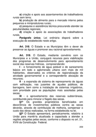 a) criação e apoio aos assentamentos de trabalhadores
rurais sem terra;
      b) produção de alimento para o mercado interno pelos
pequenos e miniprodutores rurais;
      c) pesquisa e assistência técnica procurando atender às
peculiaridades regionais;
      d) criação e apoio às associações de trabalhadores
rurais.
      Parágrafo único. Lei ordinária disporá sobre a
execução do estabelecido neste artigo.

     Art. 318. O Estado e os Municípios têm o dever de
preservar as águas e promover seu racional aproveitamento.

      Art. 319. O Estado, mediante convênio com os
Municípios e a União, conjugará recursos para viabilização
dos programas de desenvolvimento para aproveitamento
social das reservas hídricas, compreendendo:
      I - o fornecimento de água potável e de saneamento
básico em todo o aglomerado urbano com mais de mil
habitantes, observados os critérios de regionalização da
atividade governamental e a correspondente alocação de
recursos;
      II - a expansão do sistema de represamento de águas
com edificação, nas jusantes de açudes públicos, de
barragens, bem como a instalação de sistemas irrigatórios,
com prioridade para as populações mais assoladas pelas
secas;
      III - o aproveitamento das reservas subterrâneas,
contribuindo para minorar o flagelo das secas.
      §1º Os grandes proprietários beneficiados em
decorrência de investimentos públicos contra as secas
deverão, através de contribuição de melhoria, compensar o
custo das obras realizadas, na forma estabelecida na lei.
      §2º O Estado apresentará, periodicamente, relatório à
União para mantê-la atualizada e capacitada a atender a
regiões atingidas pelas secas, conforme o disposto no art. 21,
XVIII da Constituição Federal.
                                                          209
 