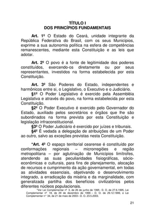 TÍTULO I
                DOS PRINCÍPIOS FUNDAMENTAIS
     Art. 1º O Estado do Ceará, unidade integrante da
República Federativa do Brasil, com os seus Municípios,
exprime a sua autonomia política na esfera de competências
remanescentes, mediante esta Constituição e as leis que
adotar.
      Art. 2º O povo é a fonte de legitimidade dos poderes
constituídos, exercendo-os diretamente ou por seus
representantes, investidos na forma estabelecida por esta
Constituição.
       Art. 3º São Poderes do Estado, independentes e
harmônicos entre si, o Legislativo, o Executivo e o Judiciário.
       §1º O Poder Legislativo é exercido pela Assembléia
Legislativa e através do povo, na forma estabelecida por esta
Constituição.
       §2º O Poder Executivo é exercido pelo Governador do
Estado, auxiliado pelos secretários e órgãos que lhe são
subordinados na forma prevista por esta Constituição e
legislação infraconstitucional.
       §3º O Poder Judiciário é exercido por juízes e tribunais.
       §4º É vedada a delegação de atribuições de um Poder
ao outro, salvo as exceções previstas nesta Constituição.

      *Art. 4º O espaço territorial cearense é constituído por
conformações regionais – microrregiões e região
metropolitana – por aglutinação de Municípios limítrofes,
atendendo as suas peculiaridades fisiográficas, sócio-
econômicas e culturais, para fins de planejamento, alocação
de recursos e cumprimento da ação governamental, em todas
as atividades essenciais, objetivando o desenvolvimento
integrado, a erradicação da miséria e da marginalidade, com
generalizada partilha dos benefícios civilizatórios pelos
diferentes núcleos populacionais.
         *Ver Lei Complementar nº 3, de 26 de junho de 1995 - D. O. de 27.6.1995, Lei
  Complementar nº 18, de 29 de dezembro de 1999 – D. O. de 29.12.1999, e Lei
  Complementar n° 34, de 21 de maio de 2003 – D. O. 23.5.2003.

                                                                                        21
 