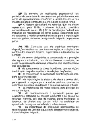§3º Os serviços de mobilização populacional nos
períodos de seca deverão concentrar-se, prioritariamente, em
obras de aproveitamento econômico e social dos rios e das
massas de água represadas ou em regiões de baixa renda.
       §4º O Estado aproveitará os recursos que lhe sejam
repassados pela União, conforme indicação prioritária
consubstanciada no art. 43, § 3º da Constituição Federal, em
trabalhos de recuperação de terras áridas, cooperando com
os pequenos e médios proprietários rurais para a implantação
em suas glebas de fontes de água e de irrigação de pequeno
porte.

       Art. 320. Constarão das leis orgânicas municipais
disposições relativas ao uso, à conservação, à proteção e ao
controle dos recursos hídricos, superficiais e subterrâneos, no
sentido:
       I - de serem obrigatórias a conservação e a proteção
das águas e a inclusão, nos planos diretores municipais, de
áreas de preservação daquelas utilizáveis para abastecimento
das populações;
       II - do zoneamento de áreas inundáveis, com restrições
à edificação naquelas sujeitas a inundações freqüentes;
       III - da manutenção da capacidade de infiltração do solo,
para evitar inundações;
       IV - da implantação de sistema de alerta e defesa civil,
para garantir a segurança e a saúde públicas, quando da
ocorrência de secas, inundações e de outros eventos críticos;
       V - da implantação de matas ciliares, para proteger os
corpos de água;
       VI - do condicionamento e aprovação prévia, por
organismos estaduais de controle ambiental e de gestão de
recursos hídricos, dos atos de outorga, pelos Municípios, a
terceiros, de direitos que possam influir na qualidade ou
quantidade das águas, superficiais e subterrâneas;
       VII - da implantação de programas permanentes de
racionalização do uso das águas para abastecimento público,
industrial e para irrigação.

210
 