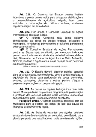 Art. 321. O Governo do Estado deverá instituir
incentivos e prover outros meios para assegurar viabilização e
o desenvolvimento da agricultura irrigada, bem como
estimular a introdução de culturas nobres, conforme
regulamentação em lei ordinária.

       Art. 322. Fica criado o Conselho Estadual de Ações
Permanentes contra as Secas.
       §1º O referido Conselho terá como objetivo
compatibilizar as ações de órgãos federais, estaduais e
municipais, tornando-as permanentes e evitando paralelismo
de programas afins.
       *§2º O Conselho Estadual de Ações Permanentes
contra as Secas será constituído por membros indicados
pelas comunidades rurais, sindicatos de trabalhadores, defesa
civil, Secretaria de Estado da Agricultura e Meio Ambiente,
DNOCS, Sudene e órgãos afins, cujas normas serão definidas
em lei complementar.
        *Ver Lei n° 13.297, de 7 de março de 2003 – D. O. de 7.3.2003.


      Art. 323. O Estado deverá elaborar política especial
para as áreas secas, contemplando, dentre outras medidas, a
aquisição de áreas para perfuração de poços profundos,
açudes, barragens, cisternas e outros pontos d´água e
projetos de produção com pequena irrigação.

      Art. 324. As bacias ou regiões hidrográficas com mais
de um Município terão os planos e programas de preservação
e proteção dos recursos naturais nelas contidos, elaborados
conjuntamente pelo Estado e Município envolvidos.
      Parágrafo único. O Estado celebrará convênio com os
Municípios para a gestão, por estes, do uso das águas de
interesse exclusivamente locais.

      Art. 325. As áreas de vazantes dos açudes públicos
estaduais deverão ser cedidas em comodato pelo Estado para
plantio por parte dos trabalhadores rurais sem terra da região.


                                                                         211
 