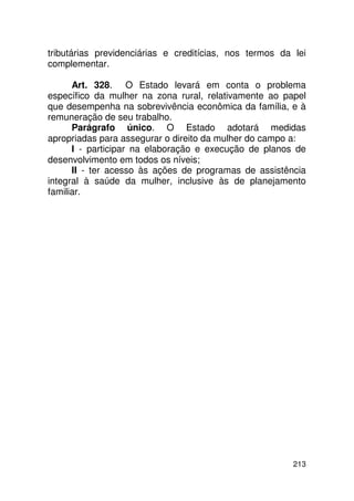 tributárias previdenciárias e creditícias, nos termos da lei
complementar.

      Art. 328. O Estado levará em conta o problema
específico da mulher na zona rural, relativamente ao papel
que desempenha na sobrevivência econômica da família, e à
remuneração de seu trabalho.
      Parágrafo único. O Estado adotará medidas
apropriadas para assegurar o direito da mulher do campo a:
      I - participar na elaboração e execução de planos de
desenvolvimento em todos os níveis;
      II - ter acesso às ações de programas de assistência
integral à saúde da mulher, inclusive às de planejamento
familiar.




                                                         213
 