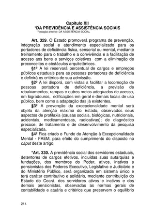 Capítulo XII
       *DA PREVIDÊNCIA E ASSISTÊNCIA SOCIAIS
         *Redação anterior: DA ASSISTÊNCIA SOCIAL


      Art. 329. O Estado promoverá programa de prevenção,
integração social e atendimento especializado para os
portadores de deficiência física, sensorial ou mental, mediante
treinamento para o trabalho e a convivência e a facilitação de
acesso aos bens e serviços coletivos com a eliminação de
preconceitos e obstáculos arquitetônicos.
      §1º A lei reservará percentual de cargos e empregos
públicos estaduais para as pessoas portadoras de deficiência
e definirá os critérios de sua admissão.
      §2º A lei disporá, com vistas a facilitar a locomoção de
pessoas portadora de deficiência, a previsão de
rebaixamentos, rampas e outros meios adequados de acesso,
em logradouros, edificações em geral e demais locais de uso
público, bem como a adaptação das já existentes.
      §3º A prevenção da excepcionalidade mental será
objeto da atenção máxima do Estado, observados seus
aspectos de profilaxia (causas sociais, biológicas, nutricionais,
acidentais, medicamentosas, radioativas); de diagnóstico
precoce; de tratamento e de desenvolvimento da pesquisa
especializada.
      §4º Fica criado o Fundo de Atenção à Excepcionalidade
Mental - FAEM, para efeito do cumprimento do disposto no
caput deste artigo.

      *Art. 330. A previdência social dos servidores estaduais,
detentores de cargos efetivos, incluídas suas autarquias e
fundações, dos membros do Poder, ativos, inativos e
pensionistas dos Poderes Executivo, Legislativo e Judiciário e
do Ministério Público, será organizada em sistema único e
terá caráter contributivo e solidário, mediante contribuição do
Estado do Ceará, dos servidores ativos e inativos e dos
demais pensionistas, observadas as normas gerais de
contabilidade e atuária e critérios que preservem o equilíbrio


214
 