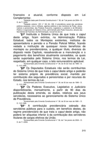 financeiro e atuarial,                    conforme           disposto          em        Lei
Complementar.
           *Redação dada pela Emenda Constitucional n° 56, de 7 de janeiro de 2004 – D.
  O. de 7.1.2004.
           *Redação anterior: (EC n° 52) Art. 330. A previdência social dos servidores
  públicos estaduais, civis e militares, agentes públicos e dos membros de Poder, ativos,
  inativos e pensionistas, dos Poderes Executivo, Legislativo e Judiciário e do Ministério
  Público é organizada em Sistema Único, administrado pelo Poder Executivo, através das
  Secretarias da Fazenda e da Administração, nos termos da Lei.
     *§1º Instituído o Sistema Único de que trata o caput
deste artigo, ficam extintos, na Administração Pública
Estadual, todos os Montepios existentes, institutos de
aposentadoria e pensão e a Pensão Policial Militar, ficando
vedada a instituição de quaisquer novos benefícios de
montepio ou previdenciários, a qualquer título, diversos do
disposto neste Capítulo, ressalvando-se a manutenção e o
pagamento dos benefícios atualmente concedidos, os quais
serão suportados pelo Sistema Único, nos termos da Lei,
respeitado, em qualquer caso, o teto remuneratório aplicável.
           *Acrescentado pela Emenda Constitucional nº 39, de 05 de maio de 1999 – D.
  O. 10.5.1999..
      *§2º Os Deputados Estaduais não serão contribuintes
do Sistema Único de que trata o caput deste artigo e poderão
ter sistema próprio de previdência social, mantido por
contribuição dos segurados e pensionistas e por recursos do
Estado, nos termos da Lei.
           *Acrescentado pela Emenda Constitucional nº 39, de 05 de maio de 1999 – D.
  O. 10.5.1999.
      *§3º Os Poderes Executivo, Legislativo e Judiciário
disponibilizarão, mensalmente, a partir de 90 dias da
publicação desta emenda, os dados, relativos aos seus
servidores, necessários ao gerenciamento do Sistema Único
de Previdência.
           *Acrescentado pela Emenda Constitucional nº 39, de 05 de maio de 1999 – D.
  O. 10.5.1999.
       *§4° A contribuição previdenciária cobrada dos
servidores públicos para o custeio, em benefício destes, do
regime previdenciário de que trata o caput deste artigo, não
poderá ter alíquotas inferior à da contribuição dos servidores
titulares de cargos efetivos da União.
           *Acrescentado pela Emenda Constitucional n° 56, de 7 de janeiro de 2004 – D.
  O. de 7.1.2004.




                                                                                         215
 