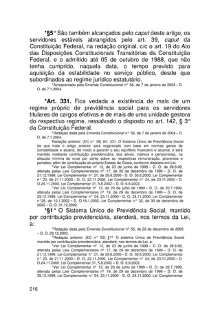*§5° São também alcançados pelo caput deste artigo, os
servidores estáveis abrangidos pelo art. 39, caput da
Constituição Federal, na redação original, c/c o art. 19 do Ato
das Disposições Constitucionais Transitórias da Constituição
Federal, e o admitido até 05 de outubro de 1988, que não
tenha cumprido, naquela data, o tempo previsto para
aquisição da estabilidade no serviço público, desde que
subordinados ao regime jurídico estatutário.
           *Acrescentado pela Emenda Constitucional n° 56, de 7 de janeiro de 2004 – D.
  O. de 7.1.2004.


       *Art. 331. Fica vedada a existência de mais de um
regime próprio de previdência social para os servidores
titulares de cargos efetivos e de mais de uma unidade gestora
do respectivo regime, ressalvado o disposto no art. 142, § 3°
da Constituição Federal.
            *Redação dada pela Emenda Constitucional n° 56, de 7 de janeiro de 2004 – D.
  O. de 7.1.2004.
            Redação anterior: (EC n° 39) Art. 331. O Sistema Único de Previdência Social
  de que trata o artigo anterior será organizado com base em normas gerais de
  contabilidade e atuária, de modo a garantir o seu equilíbrio financeiro e atuarial, e será
  mantido mediante contribuição previdenciária, dos ativos, inativos e pensionistas, na
  alíquota mínima de onze por cento sobre as respectivas remuneração, proventos e
  pensões, além de contribuição do próprio Estado do Ceará, conforme disposto em Lei.
            *Ver Lei Complementar nº 12, de 23 de junho de 1999 – D. O. de 28.6.99,
  alterada pelas Leis Complementares nº 17, de 20 de dezembro de 1999 – D. O. de
  21.12.1999, Lei Complementar n° 21, de 29.6.2000 – D. O. 30.6.2000, Lei Complementar
  n° 23, de 21.11.2000 – D. O. 22.11.2000, Lei Complementar n° 24, de 23.11.2000 – D.
  O.24.11.2000, Lei Complementar 31, 5.8.2002 – D. O. 6.8.2002.
            *Ver Lei Complementar nº 13, de 20 de julho de 1999 – D. O. de 20.7.1999,
  alterada pelas Leis Complementares nº 19, de 29 de dezembro de 1999 – D. O. de
  29.12.1999, Lei Complementar n° 24, 23.11.2000 – D. O. 24.11.2000, Lei Complementar
  n°28, de 10.1.2002 – D. O.16.1.2002, Lei Complementar n° 32, de 30 de dezembro de
  2002 – D. O. 31.12.2002.
     *§1° O Sistema Único de Previdência Social, mantido
por contribuição previdenciária, atenderá, nos termos da Lei,
a:
           *Redação dada pela Emenda Constitucional nº 55, de 22 de dezembro de 2003
  – D. O. 23.12.2003.
           *Redação anterior: (EC n° 52) §1º O sistema Único de Previdência Social
  mantido por contribuição previdenciária, atenderá, nos termos da Lei, a:
           *Ver Lei Complementar nº 12, de 23 de junho de 1999 – D. O. de 28.6.99,
  alterada pelas Leis Complementares nº 17, de 20 de dezembro de 1999 – D. O. de
  21.12.1999, Lei Complementar n° 21, de 29.6.2000 – D. O. 30.6.2000, Lei Complementar
  n° 23, de 21.11.2000 – D. O. 22.11.2000, Lei Complementar n° 24, de 23.11.2000 – D.
  O.24.11.2000, Lei Complementar 31, 5.8.2002 – D. O. 6.8.2002.
           *Ver Lei Complementar nº 13, de 20 de julho de 1999 – D. O. de 20.7.1999,
  alterada pelas Leis Complementares nº 19, de 29 de dezembro de 1999 – D. O. de
  29.12.1999, Lei Complementar n° 24, 23.11.2000 – D. O. 24.11.2000, Lei Complementar


216
 