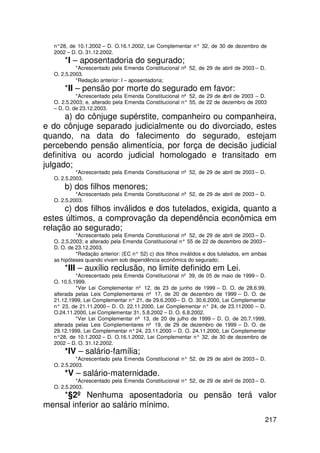 n°28, de 10.1.2002 – D. O.16.1.2002, Lei Complementar n° 32, de 30 de dezembro de
  2002 – D. O. 31.12.2002.
      *I – aposentadoria do segurado;
           *Acrescentado pela Emenda Constitucional nº 52, de 29 de abril de 2003 – D.
  O. 2.5.2003.
           *Redação anterior: I – aposentadoria;
      *II – pensão por morte do segurado em favor:
           *Acrescentado pela Emenda Constitucional nº 52, de 29 de abril de 2003 – D.
  O. 2.5.2003; e, alterado pela Emenda Constitucional n° 55, de 22 de dezembro de 2003
  – D. O. de 23.12.2003.
       a) do cônjuge supérstite, companheiro ou companheira,
e do cônjuge separado judicialmente ou do divorciado, estes
quando, na data do falecimento do segurado, estejam
percebendo pensão alimentícia, por força de decisão judicial
definitiva ou acordo judicial homologado e transitado em
julgado;
           *Acrescentado pela Emenda Constitucional nº 52, de 29 de abril de 2003 – D.
  O. 2.5.2003.
      b) dos filhos menores;
           *Acrescentado pela Emenda Constitucional nº 52, de 29 de abril de 2003 – D.
  O. 2.5.2003.
      c) dos filhos inválidos e dos tutelados, exigida, quanto a
estes últimos, a comprovação da dependência econômica em
relação ao segurado;
           *Acrescentado pela Emenda Constitucional nº 52, de 29 de abril de 2003 – D.
  O. 2.5.2003; e alterado pela Emenda Constitucional n° 55 de 22 de dezembro de 2003 –
  D. O. de 23.12.2003.
           *Redação anterior: (EC n° 52) c) dos filhos inválidos e dos tutelados, em ambas
  as hipóteses quando vivam sob dependência econômica do segurado;
      *III – auxílio reclusão, no limite definido em Lei.
           *Acrescentado pela Emenda Constitucional nº 39, de 05 de maio de 1999 – D.
  O. 10.5.1999.
           *Ver Lei Complementar nº 12, de 23 de junho de 1999 – D. O. de 28.6.99,
  alterada pelas Leis Complementares nº 17, de 20 de dezembro de 1999 – D. O. de
  21.12.1999, Lei Complementar n° 21, de 29.6.2000 – D. O. 30.6.2000, Lei Complementar
  n° 23, de 21.11.2000 – D. O. 22.11.2000, Lei Complementar n° 24, de 23.11. 000 – D.
                                                                             2
  O.24.11.2000, Lei Complementar 31, 5.8.2002 – D. O. 6.8.2002.
           *Ver Lei Complementar nº 13, de 20 de julho de 1999 – D. O. de 20.7.1999,
  alterada pelas Leis Complementares nº 19, de 29 de dezembro de 1999 – D. O. de
  29.12.1999, Lei Complementar n° 24, 23.11.2000 – D. O. 24.11.2000, Lei Complementar
  n°28, de 10.1.2002 – D. O.16.1.2002, Lei Complementar n° 32, de 30 de dezembro de
  2002 – D. O. 31.12.2002.
      *IV – salário-família;
           *Acrescentado pela Emenda Constitucional n° 52, de 29 de abril de 2003 – D.
  O. 2.5.2003.
      *V – salário-maternidade.
           *Acrescentado pela Emenda Constitucional n° 52, de 29 de abril de 2003 – D.
  O. 2.5.2003.
    *§2º Nenhuma aposentadoria ou pensão terá valor
mensal inferior ao salário mínimo.
                                                                                         217
 