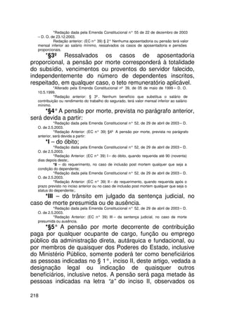 *Redação dada pela Emenda Constitucional n° 55 de 22 de dezembro de 2003
  – D. O. de 23.12.2003.
           Redação anterior: (EC n° 39) § 2° Nenhuma aposentadoria ou pensão terá valor
  mensal inferior ao salário mínimo, ressalvados os casos de aposentadoria e pensões
  proporcionais.
     *§3º Ressalvados os casos de aposentadoria
proporcional, a pensão por morte corresponderá à totalidade
do subsídio, vencimentos ou proventos do servidor falecido,
independentemente do número de dependentes inscritos,
respeitado, em qualquer caso, o teto remuneratório aplicável.
            *Alterado pela Emenda Constitucional nº 39, de 05 de maio de 1999 – D. O.
  10.5.1999.
            *Redação anterior: § 3º. Nenhum benefício que substitua o salário de
  contribuição ou rendimento do trabalho do segurado, terá valor mensal inferior ao salário
  mínimo.
      *§4° A pensão por morte, prevista no parágrafo anterior,
será devida a partir:
            *Redação dada pela Emenda Constitucional n° 52, de 29 de abril de 2003 – D.
  O. de 2.5.2003.
            *Redação Anterior: (EC n° 39) §4º A pensão por morte, prevista no parágrafo
  anterior, será devida a partir:
      *I – do óbito;
           *Redação dada pela Emenda Constitucional n° 52, de 29 de abril de 2003 – D.
  O. de 2.5.2003.
           *Redação Anterior: (EC n° 39) I – do óbito, quando requerida até 90 (noventa)
  dias depois deste;.
           *II – do requerimento, no caso de inclusão post mortem qualquer que seja a
  condição do dependente;
           *Redação dada pela Emenda Constitucional n° 52, de 29 de abril de 2003 – D.
  O. de 2.5.2003.
           *Redação Anterior: (EC n° 39) II – do requerimento, quando requerida após o
  prazo previsto no inciso anterior ou no caso de inclusão post mortem qualquer que seja o
  status do dependente;.
     *III – do trânsito em julgado da sentença judicial, no
caso de morte presumida ou de ausência.
           *Redação dada pela Emenda Constitucional n° 52, de 29 de abril de 2003 – D.
  O. de 2.5.2003.
           *Redação Anterior: (EC n° 39) III – da sentença judicial, no caso de morte
  presumida ou ausência.
      *§5° A pensão por morte decorrente de contribuição
paga por qualquer ocupante de cargo, função ou emprego
público da administração direta, autárquica e fundacional, ou
por membros de quaisquer dos Poderes do Estado, inclusive
do Ministério Público, somente poderá ter como beneficiários
as pessoas indicadas no § 1°, inciso II, deste artigo, vedada a
designação legal ou indicação de quaisquer outros
beneficiários, inclusive netos. A pensão será paga metade às
pessoas indicadas na letra “a” do inciso II, observados os

218
 