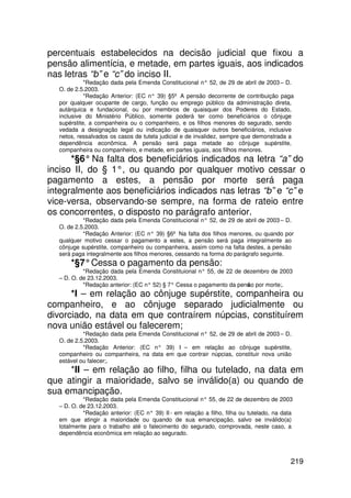 percentuais estabelecidos na decisão judicial que fixou a
pensão alimentícia, e metade, em partes iguais, aos indicados
nas letras “b” e “c” do inciso II.
            *Redação dada pela Emenda Constitucional n° 52, de 29 de abril de 2003 – D.
  O. de 2.5.2003.
            *Redação Anterior: (EC n° 39) §5º A pensão decorrente de contribuição paga
  por qualquer ocupante de cargo, função ou emprego público da administração direta,
  autárquica e fundacional, ou por membros de quaisquer dos Poderes do Estado,
  inclusive do Ministério Público, somente poderá ter como beneficiários o cônjuge
  supérstite, a companheira ou o companheiro, e os filhos menores do segurado, sendo
  vedada a designação legal ou indicação de quaisquer outros beneficiários, inclusive
  netos, ressalvados os casos de tutela judicial e de invalidez, sempre que demonstrada a
  dependência econômica. A pensão será paga metade ao cônjuge supérstite,
  companheira ou companheiro, e metade, em partes iguais, aos filhos menores.
      *§6° Na falta dos beneficiários indicados na letra “a” do
inciso II, do § 1°, ou quando por qualquer motivo cessar o
pagamento a estes, a pensão por morte será paga
integralmente aos beneficiários indicados nas letras “b” e “c” e
vice-versa, observando-se sempre, na forma de rateio entre
os concorrentes, o disposto no parágrafo anterior.
           *Redação dada pela Emenda Constitucional n° 52, de 29 de abril de 2003 – D.
  O. de 2.5.2003.
           *Redação Anterior: (EC n° 39) §6º Na falta dos filhos menores, ou quando por
  qualquer motivo cessar o pagamento a estes, a pensão será paga integralmente ao
  cônjuge supérstite, companheiro ou companheira, assim como na falta destes, a pensão
  será paga integralmente aos filhos menores, cessando na forma do parágrafo seguinte.
      *§7° Cessa o pagamento da pensão:
           *Redação dada pela Emenda Constituional n° 55, de 22 de dezembro de 2003
  – D. O. de 23.12.2003.
           *Redação anterior: (EC n° 52) § 7° Cessa o pagamento da pens o por morte;.
                                                                      ã
      *I – em relação ao cônjuge supérstite, companheira ou
companheiro, e ao cônjuge separado judicialmente ou
divorciado, na data em que contraírem núpcias, constituírem
nova união estável ou falecerem;
           *Redação dada pela Emenda Constitucional n° 52, de 29 de abril de 2003 – D.
  O. de 2.5.2003.
           *Redação Anterior: (EC n° 39) I – em relação ao cônjuge supérstite,
  companheiro ou companheira, na data em que contrair núpcias, constituir nova união
  estável ou falecer;.
     *II – em relação ao filho, filha ou tutelado, na data em
que atingir a maioridade, salvo se inválido(a) ou quando de
sua emancipação.
           *Redação dada pela Emenda Constitucional n° 55, de 22 de dezembro de 2003
  – D. O. de 23.12.2003.
           *Redação anterior: (EC n° 39) II - em relação a filho, filha ou tutelado, na data
  em que atingir a maioridade ou quando de sua emancipação, salvo se inválido(a)
  totalmente para o trabalho até o falecimento do segurado, comprovada, neste caso, a
  dependência econômica em relação ao segurado.



                                                                                           219
 
