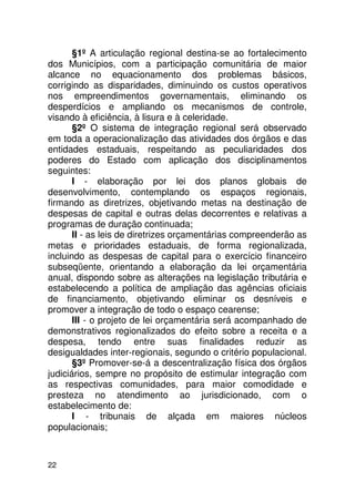 §1º A articulação regional destina-se ao fortalecimento
dos Municípios, com a participação comunitária de maior
alcance no equacionamento dos problemas básicos,
corrigindo as disparidades, diminuindo os custos operativos
nos empreendimentos governamentais, eliminando os
desperdícios e ampliando os mecanismos de controle,
visando à eficiência, à lisura e à celeridade.
       §2º O sistema de integração regional será observado
em toda a operacionalização das atividades dos órgãos e das
entidades estaduais, respeitando as peculiaridades dos
poderes do Estado com aplicação dos disciplinamentos
seguintes:
       I - elaboração por lei dos planos globais de
desenvolvimento, contemplando os espaços regionais,
firmando as diretrizes, objetivando metas na destinação de
despesas de capital e outras delas decorrentes e relativas a
programas de duração continuada;
       II - as leis de diretrizes orçamentárias compreenderão as
metas e prioridades estaduais, de forma regionalizada,
incluindo as despesas de capital para o exercício financeiro
subseqüente, orientando a elaboração da lei orçamentária
anual, dispondo sobre as alterações na legislação tributária e
estabelecendo a política de ampliação das agências oficiais
de financiamento, objetivando eliminar os desníveis e
promover a integração de todo o espaço cearense;
       III - o projeto de lei orçamentária será acompanhado de
demonstrativos regionalizados do efeito sobre a receita e a
despesa, tendo entre suas finalidades reduzir as
desigualdades inter-regionais, segundo o critério populacional.
       §3º Promover-se-á a descentralização física dos órgãos
judiciários, sempre no propósito de estimular integração com
as respectivas comunidades, para maior comodidade e
presteza no atendimento ao jurisdicionado, com o
estabelecimento de:
       I - tribunais de alçada em maiores núcleos
populacionais;



22
 