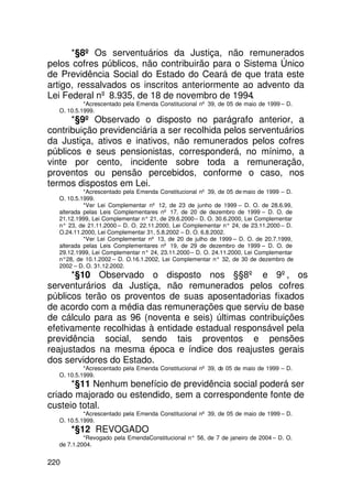 *§8º Os serventuários da Justiça, não remunerados
pelos cofres públicos, não contribuirão para o Sistema Único
de Previdência Social do Estado do Ceará de que trata este
artigo, ressalvados os inscritos anteriormente ao advento da
Lei Federal nº 8.935, de 18 de novembro de 1994.
           *Acrescentado pela Emenda Constitucional nº 39, de 05 de maio de 1999 – D.
  O. 10.5.1999.
      *§9º Observado o disposto no parágrafo anterior, a
contribuição previdenciária a ser recolhida pelos serventuários
da Justiça, ativos e inativos, não remunerados pelos cofres
públicos e seus pensionistas, corresponderá, no mínimo, a
vinte por cento, incidente sobre toda a remuneração,
proventos ou pensão percebidos, conforme o caso, nos
termos dispostos em Lei.
           *Acrescentado pela Emenda Constitucional nº 39, de 05 de maio de 1999 – D.
  O. 10.5.1999.
           *Ver Lei Complementar nº 12, de 23 de junho de 1999 – D. O. de 28.6.99,
  alterada pelas Leis Complementares nº 17, de 20 de dezembro de 1999 – D. O. de
  21.12.1999, Lei Complementar n° 21, de 29.6.2000 – D. O. 30.6.2000, Lei Complementar
  n° 23, de 21.11.2000 – D. O. 22.11.2000, Lei Complementar n° 24, de 23.11.2000 – D.
  O.24.11.2000, Lei Complementar 31, 5.8.2002 – D. O. 6.8.2002.
           *Ver Lei Complementar nº 13, de 20 de julho de 1999 – D. O. de 20.7.1999,
  alterada pelas Leis Complementares nº 19, de 29 de dezembro de 1999 – D. O. de
  29.12.1999, Lei Complementar n° 24, 23.11.2000 – D. O. 24.11.2000, Lei Complementar
  n°28, de 10.1.2002 – D. O.16.1.2002, Lei Complementar n° 32, de 30 de dezembro de
  2002 – D. O. 31.12.2002.
      *§10 Observado o disposto nos §§8º e 9º, os
serventurários da Justiça, não remunerados pelos cofres
públicos terão os proventos de suas aposentadorias fixados
de acordo com a média das remunerações que serviu de base
de cálculo para as 96 (noventa e seis) últimas contribuições
efetivamente recolhidas à entidade estadual responsável pela
previdência social, sendo tais proventos e pensões
reajustados na mesma época e índice dos reajustes gerais
dos servidores do Estado.
           *Acrescentado pela Emenda Constitucional nº 39, de 05 de maio de 1999 – D.
  O. 10.5.1999.
      *§11 Nenhum benefício de previdência social poderá ser
criado majorado ou estendido, sem a correspondente fonte de
custeio total.
           *Acrescentado pela Emenda Constitucional nº 39, de 05 de maio de 1999 – D.
  O. 10.5.1999.
      *§12 REVOGADO
           *Revogado pela EmendaConstitucional n° 56, de 7 de janeiro de 2004 – D. O.
  de 7.1.2004.


220
 