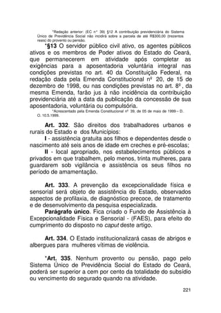 *Redação anterior: (EC n° 39) §12 A contribuição previdenciária do Sistema
  Único de Previdência Social não incidirá sobre a parcela de até R$300,00 (trezentos
  reais) do provento ou pensão.
      *§13 O servidor público civil ativo, os agentes públicos
ativos e os membros de Poder ativos do Estado do Ceará,
que permanecerem em atividade após completar as
exigências para a aposentadoria voluntária integral nas
condições previstas no art. 40 da Constituição Federal, na
redação dada pela Emenda Constitucional nº 20, de 15 de
dezembro de 1998, ou nas condições previstas no art. 8º, da
mesma Emenda, farão jus à não incidência da contribuição
previdenciária até a data da publicação da concessão de sua
aposentadoria, voluntária ou compulsória.
           *Acrescentado pela Emenda Constitucional nº 39, de 05 de maio de 1999 – D.
  O. 10.5.1999.

      Art. 332. São direitos dos trabalhadores urbanos e
rurais do Estado e dos Municípios:
      I - assistência gratuita aos filhos e dependentes desde o
nascimento até seis anos de idade em creches e pré-escolas;
      II - local apropriado, nos estabelecimentos públicos e
privados em que trabalhem, pelo menos, trinta mulheres, para
guardarem sob vigilância e assistência os seus filhos no
período de amamentação.

      Art. 333. A prevenção da excepcionalidade física e
sensorial será objeto de assistência do Estado, observados
aspectos de profilaxia, de diagnóstico precoce, de tratamento
e de desenvolvimento da pesquisa especializada.
      Parágrafo único. Fica criado o Fundo de Assistência à
Excepcionalidade Física e Sensorial - (FAES), para efeito do
cumprimento do disposto no caput deste artigo.

      Art. 334. O Estado institucionalizará casas de abrigos e
albergues para mulheres vítimas de violência.

     *Art. 335. Nenhum provento ou pensão, pago pelo
Sistema Único de Previdência Social do Estado do Ceará,
poderá ser superior a cem por cento da totalidade do subsídio
ou vencimento do segurado quando na atividade.
                                                                                     221
 