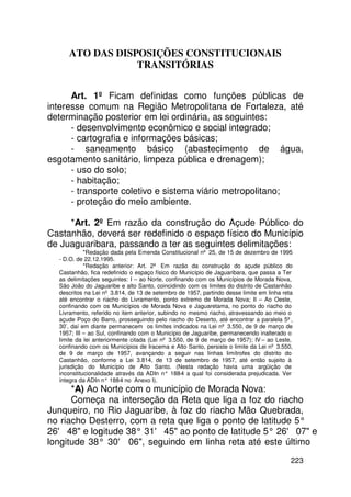 ATO DAS DISPOSIÇÕES CONSTITUCIONAIS
                 TRANSITÓRIAS


      Art. 1º Ficam definidas como funções públicas de
interesse comum na Região Metropolitana de Fortaleza, até
determinação posterior em lei ordinária, as seguintes:
      - desenvolvimento econômico e social integrado;
      - cartografia e informações básicas;
      - saneamento básico (abastecimento de água,
esgotamento sanitário, limpeza pública e drenagem);
      - uso do solo;
      - habitação;
      - transporte coletivo e sistema viário metropolitano;
      - proteção do meio ambiente.

     *Art. 2º Em razão da construção do Açude Público do
Castanhão, deverá ser redefinido o espaço físico do Município
de Juaguaribara, passando a ter as seguintes delimitações:
            *Redação dada pela Emenda Constitucional nº 25, de 15 de dezembro de 1995
  - D.O. de 22.12.1995.
            *Redação anterior: Art. 2º Em razão da construção do açude público do
  Castanhão, fica redefinido o espaço físico do Município de Jaguaribara, que passa a Ter
  as delimitações seguintes: I – ao Norte, confinando com os Municípios de Morada Nova,
  São João do Jaguaribe e alto Santo, coincidindo com os limites do distrito de Castanhão
  descritos na Lei nº 3.814, de 13 de setembro de 1957, partindo desse limite em linha reta
  até encontrar o riacho do Livramento, ponto extremo de Morada Nova; II – Ao Oeste,
  confinando com os Municípios de Morada Nova e Jaguaretama, no ponto do riacho do
  Livramento, referido no item anterior, subindo no mesmo riacho, atravessando ao meio o
  açude Poço do Barro, prosseguindo pelo riacho do Deserto, até encontrar a paralela 5º,
  30’, daí em diante permanecem os limites indicados na Lei nº 3.550, de 9 de março de
  1957; III – ao Sul, confinando com o Município de Jaguaribe, permanecendo inalterado o
  limite da lei anteriormente citada (Lei nº 3.550, de 9 de março de 1957); IV – ao Leste,
  confinando com os Municípios de Iracema e Alto Santo, persiste o limite da Lei nº 3.550,
  de 9 de março de 1957, avançando a seguir nas linhas limítrofes do distrito do
  Castanhão, conforme a Lei 3.814, de 13 de setembro de 1957, até então sujeito à
  jurisdição do Município de Alto Santo. (Nesta redação havia uma argüição de
  inconstitucionalidade através da ADIn n° 188 a qual foi considerada prejudicada. Ver
                                                 -4
  íntegra da ADIn n° 188 no Anexo I).
                         -4
      *A) Ao Norte com o município de Morada Nova:
      Começa na interseção da Reta que liga a foz do riacho
Junqueiro, no Rio Jaguaribe, à foz do riacho Mão Quebrada,
no riacho Desterro, com a reta que liga o ponto de latitude 5°
26' 48 e lonitude 38° 31' 45 ao ponto de latitude 5° 26' 07 e
            g
longitude 38° 30' 06, seguindo em linha reta até este último
                                                                                          223
 