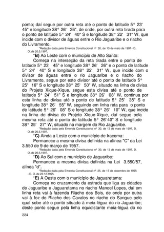 ponto; daí segue por outra reta até o ponto de latitude 5° 23'
45 e longitude 38° 26' 26, de onde, por outra reta tirada para
o ponto de latitude 5° 24' 40 S e longitude 38° 22' 31 W, que
incide com o divisor de águas entre o Rio Jaguaribe e o riacho
do Livramento.
           *Redação dada pela Emenda Constitucional nº 30, de 13 de maio de 1997 - D.
  O. de 20.5.1997.
       *B) Ao Leste com o município de Alto Santo:
       Começa na interseção da reta tirada entre o ponto de
latitude 5° 23' 45 e longitude 38° 26' 26 e o ponto de latitude
5° 24' 40 S e longitude 38° 22' 31 W, que incide com o
divisor de águas entre o rio Jaguaribe e o riacho do
Livramento, segue por este divisor até o ponto de latitude 5°
25' 16 S e longitude 38° 25' 50 W, situado na linha de divisa
do Projeto Xique-Xique, segue esta divisa até o ponto de
latitude 5° 24' 51 S e longitude 38° 26' 08 W, continua por
esta linha de divisa até o ponto de latitude 5° 25' 35 S e
longitude 38° 26' 55 W, seguindo em linha reta para o ponto
de latitude 5° 26' 08 S e longitude 38° 26' 10 W, que incide
na linha de divisa do Projeto Xique-Xique, daí segue pela
mesma reta até o ponto de latitude 5° 26'   40 S e longitude
38° 25' 27 W, situado na margem do Rio Jaguaribe.
           *Redação dada pela Emenda Constitucional nº 30, de 13 de maio de 1997, D.
  O. de 20.5.1997.
     *C) Ainda a Leste com o município de Iracema:
     Permanece a mesma divisa definida na alínea C da Lei
3.550 de 9 de março de 1957.
           *Redação dada pela Emenda Constitucional nº 30, de 13 de maio de 1997, D.
  O. de 20.5.1997.
      *D) Ao Sul com o município de Jaguaribe:
      Permanece a mesma divisa definida na Lei 3.550/57,
alínea d.
            *Redação dada pela Emenda Constitucional nº 25, de 15 de dezembro de 1995
  - D. O. de 22.12.1995.
      *E) A Oeste com o município de Jaguaretama:
      Começa no cruzamento da estrada que liga as cidades
de Jaguaribe e Jaguaretama no riacho Manoel Lopes, daí em
linha reta vai à fazenda Riacho dos Bois, de onde por outra
vai à foz do Riacho dos Cavalos no riacho do Sangue pelo
qual sobe até o ponto situado à meia-légua do rio Jaguaribe;
deste ponto segue pela linha equidistante meia-légua do rio
224
 