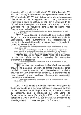 Jaguaribe até o ponto de Latitude 5° 29' 23 e Lo ngitude 38°
31' 36, daí segue eminha reta até o ponto de Latitude 5° 28'
                        l
06 e Longitude 38° 33' 04; daí por outra reta vai ao ponto de
Latitude 5° 26' 48 e Lo  ngitude 38° 31' 45, por outra reta
tirada para o ponto de Latitude 5º 26' 07 e Longitude 8° 30'
                                                        3
06 até sua interseção com a reta tirada da foz do riacho
Junqueiro no Rio Jaguaribe para a foz do riacho Mão
Quebrada no riacho Desterro.
            *Redação dada pela Emenda Constitucional nº 25, de 15 de dezembro de 1995
  - D. O. de 22.12.1995.
       *§1º A área descrita e delimitada nos incisos deste
Artigo, passa a ser o novo espaço territorial do município de
Jaguaribara, para cumprimento da relocalização e
reurbanização do distrito-sede de Jaguaribara e da sede do
distrito de Poço Comprido.
           *Renumerado pela Emenda Constitucional nº 25, de 15 de dezembro de 1995 -
  D. O. de 22.12.1995.
           *Redação anterior: Parágrafo único. A área descrita passa a compor o novo
  espaço territorial do Município de Jaguaribara, para cumprimento da relocalização e
  reurbanização do distrito-sede de Jaguaribara e da sede do distrito de Poço Comprido.
      *§2º O disposto no caput deste Artigo fica a depender
de consulta prévia, mediante plebiscito, às populações
diretamente interessadas.
           *Acrescentado pela Emenda Constitucional nº 25, de 15 de dezembro de 1995 -
  D. O. de 22.12.1995.
      *§3º No caso de resultado desfavorável, na consulta
prevista no parágrafo anterior, os limites municipais serão
redefinidos, nos termos da Lei, observados os requisitos
previstos em Lei Complementar Estadual, e dependendo de
nova consulta prévia, mediante plebiscito às populações
diretamente interessadas.
           *Acrescentado pela Emenda Constitucional nº 25, de 15 de dezembro de 1995 -
  D. O. de 22.12.1995.


       Art. 3º Fica criado o Campus Industrial Avançado do
Cariri, obrigando-se o Governo Estadual a desapropriar área
de cem hectares nos Municípios de Crato, Juazeiro do Norte
ou Barbalha, para a instalação de uma Zona de
Processamento para a Exportação - ZPE, como apêndice
agregado à ZPE CEARÁ S/A que utilizará as facilidades de
alfandegamento do porto e aeroporto de Fortaleza.

                                                                                      225
 