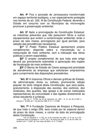 Art. 4º Fica o povoado de Jericoacoara transformado
em espaço territorial ecológico, a ser especialmente protegido
nos termos do art. 225, III da Constituição Federal, devendo o
Estado em conjunto com os Municípios da microrregião
promover a preservação ambiental.

      Art. 5º Após a promulgação da Constituição Estadual,
as indústrias poluentes que não possuírem filtros e outros
equipamentos que evitem a contaminação ambiental, terão o
prazo de seis meses, prorrogáveis por igual período, para
adoção das providências necessárias.
      §1º O Poder Público Estadual apresentará projeto
complementar, dispondo sobre a manutenção ou a
restauração do meio ambiente, com a indicação das obras
públicas a serem expandidas.
      §2º O projeto complementar de que trata este artigo
deverá ser previamente submetido à apreciação dos órgãos
de fiscalização do meio ambiente.
      §3º O Banco do Estado do Ceará assegurará prioridade
de atendimento às empresas que solicitaram empréstimos
para cumprimento das disposições precedentes.

      *Art. 6º A Imprensa Oficial e demais gráficas do Estado,
da administração direta ou indireta, promoverão edição
popular do texto integral desta Constituição, que será posta,
gratuitamente, à disposição das escolas, dos cartórios, dos
sindicatos, dos quartéis, das igrejas e de outras instituições
representativas da comunidade e das ligadas diretamente às
áreas estudantis e jurídicas.
           *Ver Lei n° 12.782, de 30 de dezembro de 1997 – D. O. de 30.12.1997 e
  Decreto n° 24.855, de 1° de abril de 1998– D. O. 1°.4.1998.


     *Art. 7º A Fundação Cearense de Amparo à Pesquisa,
de que trata o artigo 258, será criada por lei especial dentro
do prazo de doze meses, a contar da data da promulgação
desta Constituição.
           *Ver Lei Estadual nº 11.752, de 12 de novembro de 1990 – D. O. de 14.11.90,
  modificada pela Lei Estadual nº 12.077, de 1º de março de 1993– D. O. de 4.5.1993; ver
  também Lei n° 13.297, de 7 de março de 2003 – D. O. 7.3.2003.



226
 