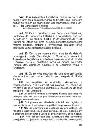 *Art. 8º A Assembléia Legislativa, dentro do prazo de
cento e vinte dias da promulgação da Constituição, elaborará
código de defesa do consumidor, em consonância com o art.
48-DT, da Constituição Federal.
        *Ver Lei Complementar n° 30, de 26 de julho de 2002 – D. O. 2.8.2002.


      Art. 9º Ficam reabilitados os Deputados Estaduais,
Suplentes de Deputados Estaduais e Vereadores que, no
período de 1º de abril de 1964 a 31 de dezembro de 1970,
tiveram no Estado do Ceará, os seus mandatos cassados por
motivos políticos, embora a formalização dos atos tenha
invocados outras fundamentações jurídicas.

      Art. 10. Dentro de noventa dias, a contar da data de
promulgação desta Constituição, o Governador enviará à
Assembléia Legislativa a estrutura organizacional do Poder
Executivo, na qual constarão todos os órgãos do Poder
Público, das empresas estatais e de economia mista e
fundações.

      Art. 11. Os serviços notariais, de registro e escrivanias
são exercidos, em caráter privado, por delegado do Poder
Público.
      §1º Lei regulará as atividades, disciplinará a
responsabilidade civil e criminal dos notários, dos oficiais de
registro e de seus prepostos, e definirá a fiscalização de seus
atos pelo Poder Judiciário.
      §2º Lei definirá normas gerais para fixação das taxas de
serviços relativos aos atos praticados pelos serviços notariais,
de registro e escrivania.
      §3º O ingresso na atividade notarial, de registro e
escrivania far-se-á por concurso público de provas e títulos.
      §4º Não se permitirá que qualquer cartório notarial, de
registro e escrivania fique vago por mais de seis meses, sem
a abertura de concurso público de provimento ou de remoção.
      *§5º Fica assegurada aos substitutos das serventias
extrajudiciais e judiciais na vacância a efetivação, no cargo de

                                                                                227
 