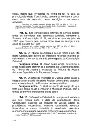 titular, desde que, investidos na forma da lei, na data da
promulgação desta Constituição, contem ou venham a contar
cinco anos de exercício, nessa condição e na mesma
serventia.
            *Suspenso por medida cautelar deferida pelo STF na ADIn nº 251-1, as
   seguintes expressões: na data da promulgação desta Constituição, - aguardando
   julgamento do mérito. Ver ADIn n° 251 no Anexo I.
                                        -1


      *Art. 12. São considerados estáveis no serviço público
todos os servidores das serventias judiciais, conforme a
Emenda à Constituição nº 22, de vinte e nove de julho de
1982, que contem pelo menos cinco anos de serviço e até
cinco de outubro de 1989.
           *Suspenso por medida cautelar deferida pelo STF na ADIn nº 251-1 -
   aguardando julgamento do mérito. Ver ADIn n° 251 no Anexo I.
                                                   -1


      Art. 13. O Tribunal de Alçada a que se refere o art. 113
desta Constituição deverá ser instalado no prazo máximo de
seis meses, a contar da data da promulgação da Constituição
Estadual.
      Parágrafo único. O caput deste artigo determina o
prazo fixado para efetivar-se o aumento de Desembargadores
no Tribunal de Justiça e instalação do Tribunal de Alçada,
Juizados Especiais e de Pequenas Causas.

      Art. 14. O cargo de Promotor de Justiça Militar passa a
integrar a carreira do Ministério Público, de entrância especial,
com a denominação de Promotor de Justiça Militar.
      Parágrafo único. O atual ocupante do cargo de que
trata este artigo passa a integrar o Ministério Público, com o
tempo de serviço exercido no citado cargo.

      *Art. 15. O Conselho Estadual de Justiça será instalado
até seis meses após a data da promulgação desta
Constituição, cabendo ao Tribunal de Justiça adotar as
providências necessárias, inclusive requisitando recursos
financeiros e meios materiais à autoridade executiva,
respondendo esta por eventuais embaraços às requisições.
            *Argüida a inconstitucionalidade na ADIn nº 136-1 - aguardando julgamento do
   mérito. Ver ADIn n° 136 no Anexo I.
                          -1


228
 