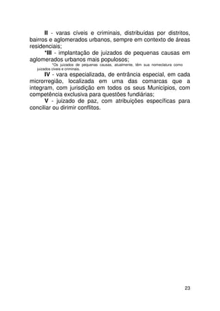 II - varas cíveis e criminais, distribuídas por distritos,
bairros e aglomerados urbanos, sempre em contexto de áreas
residenciais;
      *III - implantação de juizados de pequenas causas em
aglomerados urbanos mais populosos;
           *Os juizados de pequenas causas, atualmente, têm sua nomeclatura como
  juizados civeis e criminais.
      IV - vara especializada, de entrância especial, em cada
microrregião, localizada em uma das comarcas que a
integram, com jurisdição em todos os seus Municípios, com
competência exclusiva para questões fundiárias;
      V - juizado de paz, com atribuições específicas para
conciliar ou dirimir conflitos.




                                                                                   23
 