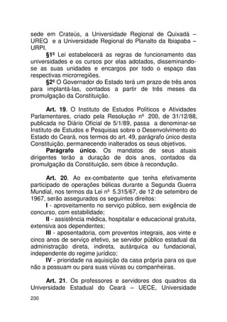 sede em Crateús, a Universidade Regional de Quixadá –
UREQ e a Universidade Regional do Planalto da Ibiapaba –
URPI.
      §1º Lei estabelecerá as regras de funcionamento das
universidades e os cursos por elas adotados, disseminando-
se as suas unidades e encargos por todo o espaço das
respectivas microrregiões.
      §2º O Governador do Estado terá um prazo de três anos
para implantá-las, contados a partir de três meses da
promulgação da Constituição.

       Art. 19. O Instituto de Estudos Políticos e Atividades
Parlamentares, criado pela Resolução nº 200, de 31/12/88,
publicada no Diário Oficial de 5/1/89, passa a denominar-se
Instituto de Estudos e Pesquisas sobre o Desenvolvimento do
Estado do Ceará, nos termos do art. 49, parágrafo único desta
Constituição, permanecendo inalterados os seus objetivos.
       Parágrafo único. Os mandatos de seus atuais
dirigentes terão a duração de dois anos, contados da
promulgação da Constituição, sem óbice à recondução.

       Art. 20. Ao ex-combatente que tenha efetivamente
participado de operações bélicas durante a Segunda Guerra
Mundial, nos termos da Lei nº 5.315/67, de 12 de setembro de
1967, serão assegurados os seguintes direitos:
       I - aproveitamento no serviço público, sem exigência de
concurso, com estabilidade;
       II - assistência médica, hospitalar e educacional gratuita,
extensiva aos dependentes;
       III - aposentadoria, com proventos integrais, aos vinte e
cinco anos de serviço efetivo, se servidor público estadual da
administração direta, indireta, autárquica ou fundacional,
independente do regime jurídico;
       IV - prioridade na aquisição da casa própria para os que
não a possuam ou para suas viúvas ou companheiras.

     Art. 21. Os professores e servidores dos quadros da
Universidade Estadual do Ceará – UECE, Universidade
230
 