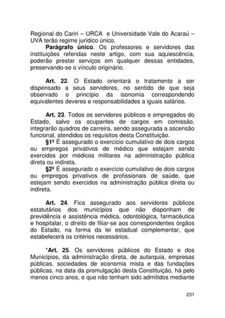 Regional do Cariri – URCA e Universidade Vale do Acaraú –
UVA terão regime jurídico único.
       Parágrafo único. Os professores e servidores das
instituições referidas neste artigo, com sua aquiescência,
poderão prestar serviços em qualquer dessas entidades,
preservando-se o vínculo originário.

     Art. 22. O Estado orientará o tratamento a ser
dispensado a seus servidores, no sentido de que seja
observado o princípio da isonomia correspondendo
equivalentes deveres e responsabilidades a iguais salários.

      Art. 23. Todos os servidores públicos e empregados do
Estado, salvo os ocupantes de cargos em comissão,
integrarão quadros de carreira, sendo assegurada a ascensão
funcional, atendidos os requisitos desta Constituição.
      §1º É assegurado o exercício cumulativo de dois cargos
ou empregos privativos de médico que estejam sendo
exercidos por médicos militares na administração pública
direta ou indireta.
      §2º É assegurado o exercício cumulativo de dois cargos
ou empregos privativos de profissionais de saúde, que
estejam sendo exercidos na administração pública direta ou
indireta.

      Art. 24. Fica assegurado aos servidores públicos
estatutários dos municípios que não disponham de
previdência e assistência médica, odontológica, farmacêutica
e hospitalar, o direito de filiar-se aos correspondentes órgãos
do Estado, na forma da lei estadual complementar, que
estabelecerá os critérios necessários.

      *Art. 25. Os servidores públicos do Estado e dos
Municípios, da administração direta, de autarquia, empresas
públicas, sociedades de economia mista e das fundações
públicas, na data da promulgação desta Constituição, há pelo
menos cinco anos, e que não tenham sido admitidos mediante

                                                           231
 