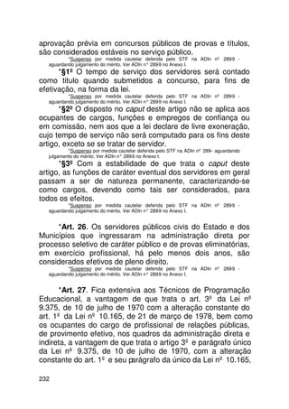 aprovação prévia em concursos públicos de provas e títulos,
são considerados estáveis no serviço público.
          *Suspenso por medida cautelar deferida pelo STF na ADIn nº 289-9 -
  aguardando julgamento do mérito. Ver ADIn n° 289 no Anexo I.
                                                  -9
      *§1º O tempo de serviço dos servidores será contado
como titulo quando submetidos a concurso, para fins de
efetivação, na forma da lei.
          *Suspenso por medida cautelar deferida pelo STF na ADIn nº 289-9 -
  aguardando julgamento do mérito. Ver ADIn n° 289 no Anexo I.
                                                  -9
      *§2º O disposto no caput deste artigo não se aplica aos
ocupantes de cargos, funções e empregos de confiança ou
em comissão, nem aos que a lei declare de livre exoneração,
cujo tempo de serviço não será computado para os fins deste
artigo, exceto se se tratar de servidor.
          *Suspenso por medida cautelar deferida pelo STF na ADIn nº 289-- aguardando
  julgamento do mérito. Ver ADIn n° 289 no Anexo I.
                                       -9
      *§3º Com a estabilidade de que trata o caput deste
artigo, as funções de caráter eventual dos servidores em geral
passam a ser de natureza permanente, caracterizando-se
como cargos, devendo como tais ser considerados, para
todos os efeitos.
          *Suspenso por medida cautelar deferida pelo STF na ADIn nº 289-9 -
  aguardando julgamento do mérito. Ver ADIn n° 289 no Anexo I.
                                                  -9


     *Art. 26. Os servidores públicos civis do Estado e dos
Municípios que ingressaram na administração direta por
processo seletivo de caráter público e de provas eliminatórias,
em exercício profissional, há pelo menos dois anos, são
considerados efetivos de pleno direito.
          *Suspenso por medida cautelar deferida pelo STF na ADIn nº 289-9 -
  aguardando julgamento do mérito. Ver ADIn n° 289 no Anexo I.
                                                  -9


      *Art. 27. Fica extensiva aos Técnicos de Programação
Educacional, a vantagem de que trata o art. 3º da Lei nº
9.375, de 10 de julho de 1970 com a alteração constante do
art. 1º da Lei nº 10.165, de 21 de março de 1978, bem como
os ocupantes do cargo de profissional de relações públicas,
de provimento efetivo, nos quadros da administração direta e
indireta, a vantagem de que trata o artigo 3º e parágrafo único
da Lei nº 9.375, de 10 de julho de 1970, com a alteração
constante do art. 1º e seu parágrafo da único da Lei nº 10.165,

232
 