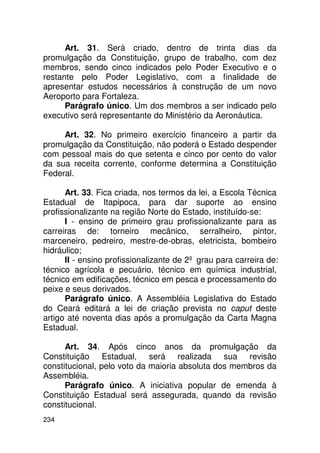 Art. 31. Será criado, dentro de trinta dias da
promulgação da Constituição, grupo de trabalho, com dez
membros, sendo cinco indicados pelo Poder Executivo e o
restante pelo Poder Legislativo, com a finalidade de
apresentar estudos necessários à construção de um novo
Aeroporto para Fortaleza.
      Parágrafo único. Um dos membros a ser indicado pelo
executivo será representante do Ministério da Aeronáutica.

     Art. 32. No primeiro exercício financeiro a partir da
promulgação da Constituição, não poderá o Estado despender
com pessoal mais do que setenta e cinco por cento do valor
da sua receita corrente, conforme determina a Constituição
Federal.

      Art. 33. Fica criada, nos termos da lei, a Escola Técnica
Estadual de Itapipoca, para dar suporte ao ensino
profissionalizante na região Norte do Estado, instituído-se:
      I - ensino de primeiro grau profissionalizante para as
carreiras de: torneiro mecânico, serralheiro, pintor,
marceneiro, pedreiro, mestre-de-obras, eletricista, bombeiro
hidráulico;
      II - ensino profissionalizante de 2º grau para carreira de:
técnico agrícola e pecuário, técnico em química industrial,
técnico em edificações, técnico em pesca e processamento do
peixe e seus derivados.
      Parágrafo único. A Assembléia Legislativa do Estado
do Ceará editará a lei de criação prevista no caput deste
artigo até noventa dias após a promulgação da Carta Magna
Estadual.

      Art. 34. Após cinco anos da promulgação da
Constituição Estadual, será realizada sua revisão
constitucional, pelo voto da maioria absoluta dos membros da
Assembléia.
      Parágrafo único. A iniciativa popular de emenda à
Constituição Estadual será assegurada, quando da revisão
constitucional.
234
 