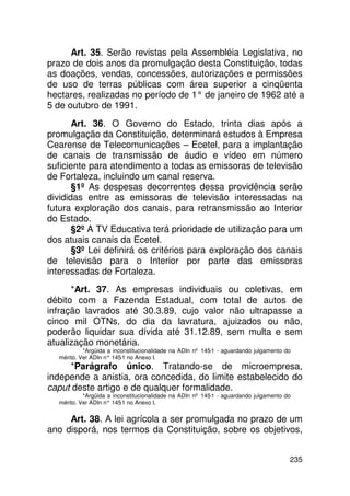 Art. 35. Serão revistas pela Assembléia Legislativa, no
prazo de dois anos da promulgação desta Constituição, todas
as doações, vendas, concessões, autorizações e permissões
de uso de terras públicas com área superior a cinqüenta
hectares, realizadas no período de 1° de janeiro de 1962 até a
5 de outubro de 1991.
       Art. 36. O Governo do Estado, trinta dias após a
promulgação da Constituição, determinará estudos à Empresa
Cearense de Telecomunicações – Ecetel, para a implantação
de canais de transmissão de áudio e vídeo em número
suficiente para atendimento a todas as emissoras de televisão
de Fortaleza, incluindo um canal reserva.
       §1º As despesas decorrentes dessa providência serão
divididas entre as emissoras de televisão interessadas na
futura exploração dos canais, para retransmissão ao Interior
do Estado.
       §2º A TV Educativa terá prioridade de utilização para um
dos atuais canais da Ecetel.
       §3º Lei definirá os critérios para exploração dos canais
de televisão para o Interior por parte das emissoras
interessadas de Fortaleza.
      *Art. 37. As empresas individuais ou coletivas, em
débito com a Fazenda Estadual, com total de autos de
infração lavrados até 30.3.89, cujo valor não ultrapasse a
cinco mil OTNs, do dia da lavratura, ajuizados ou não,
poderão liquidar sua dívida até 31.12.89, sem multa e sem
atualização monetária.
           *Argüida a inconstitucionalidade na ADIn nº 145-1 - aguardando julgamento do
  mérito. Ver ADIn n° 145 no Anexo I.
                         -1
     *Parágrafo único. Tratando-se de microempresa,
independe a anistia, ora concedida, do limite estabelecido do
caput deste artigo e de qualquer formalidade.
           *Argüida a inconstitucionalidade na ADIn nº 145-1 - aguardando julgamento do
  mérito. Ver ADIn n° 145 no Anexo I.
                         -1


     Art. 38. A lei agrícola a ser promulgada no prazo de um
ano disporá, nos termos da Constituição, sobre os objetivos,


                                                                                      235
 